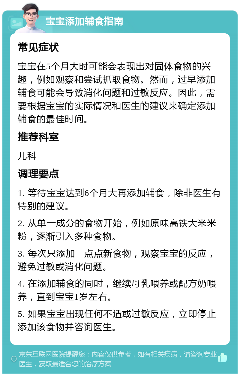 宝宝添加辅食指南 常见症状 宝宝在5个月大时可能会表现出对固体食物的兴趣，例如观察和尝试抓取食物。然而，过早添加辅食可能会导致消化问题和过敏反应。因此，需要根据宝宝的实际情况和医生的建议来确定添加辅食的最佳时间。 推荐科室 儿科 调理要点 1. 等待宝宝达到6个月大再添加辅食，除非医生有特别的建议。 2. 从单一成分的食物开始，例如原味高铁大米米粉，逐渐引入多种食物。 3. 每次只添加一点点新食物，观察宝宝的反应，避免过敏或消化问题。 4. 在添加辅食的同时，继续母乳喂养或配方奶喂养，直到宝宝1岁左右。 5. 如果宝宝出现任何不适或过敏反应，立即停止添加该食物并咨询医生。