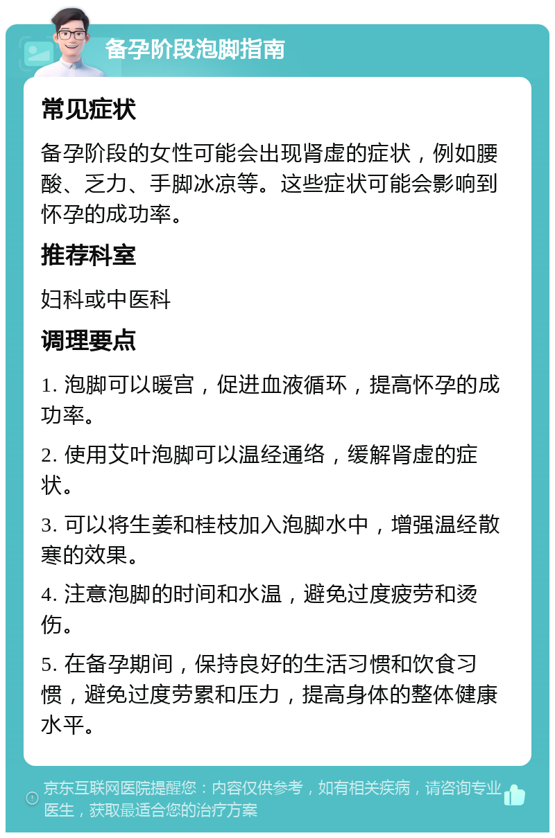 备孕阶段泡脚指南 常见症状 备孕阶段的女性可能会出现肾虚的症状，例如腰酸、乏力、手脚冰凉等。这些症状可能会影响到怀孕的成功率。 推荐科室 妇科或中医科 调理要点 1. 泡脚可以暖宫，促进血液循环，提高怀孕的成功率。 2. 使用艾叶泡脚可以温经通络，缓解肾虚的症状。 3. 可以将生姜和桂枝加入泡脚水中，增强温经散寒的效果。 4. 注意泡脚的时间和水温，避免过度疲劳和烫伤。 5. 在备孕期间，保持良好的生活习惯和饮食习惯，避免过度劳累和压力，提高身体的整体健康水平。