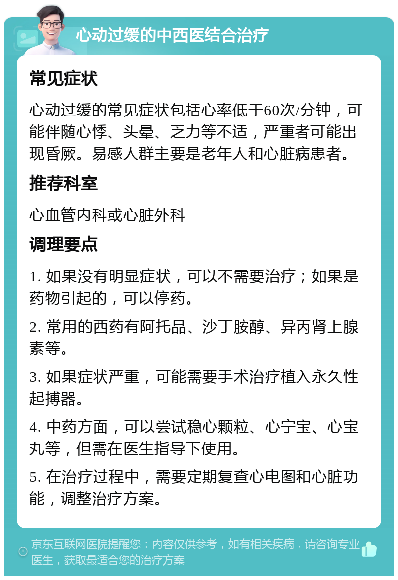 心动过缓的中西医结合治疗 常见症状 心动过缓的常见症状包括心率低于60次/分钟，可能伴随心悸、头晕、乏力等不适，严重者可能出现昏厥。易感人群主要是老年人和心脏病患者。 推荐科室 心血管内科或心脏外科 调理要点 1. 如果没有明显症状，可以不需要治疗；如果是药物引起的，可以停药。 2. 常用的西药有阿托品、沙丁胺醇、异丙肾上腺素等。 3. 如果症状严重，可能需要手术治疗植入永久性起搏器。 4. 中药方面，可以尝试稳心颗粒、心宁宝、心宝丸等，但需在医生指导下使用。 5. 在治疗过程中，需要定期复查心电图和心脏功能，调整治疗方案。