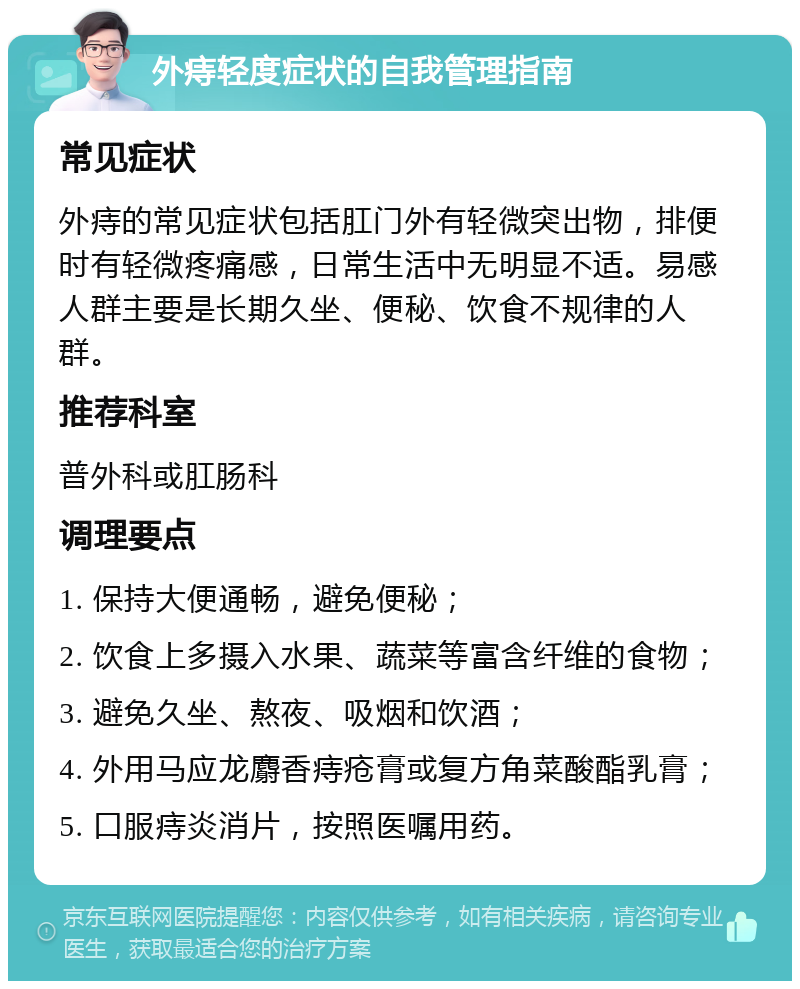 外痔轻度症状的自我管理指南 常见症状 外痔的常见症状包括肛门外有轻微突出物，排便时有轻微疼痛感，日常生活中无明显不适。易感人群主要是长期久坐、便秘、饮食不规律的人群。 推荐科室 普外科或肛肠科 调理要点 1. 保持大便通畅，避免便秘； 2. 饮食上多摄入水果、蔬菜等富含纤维的食物； 3. 避免久坐、熬夜、吸烟和饮酒； 4. 外用马应龙麝香痔疮膏或复方角菜酸酯乳膏； 5. 口服痔炎消片，按照医嘱用药。