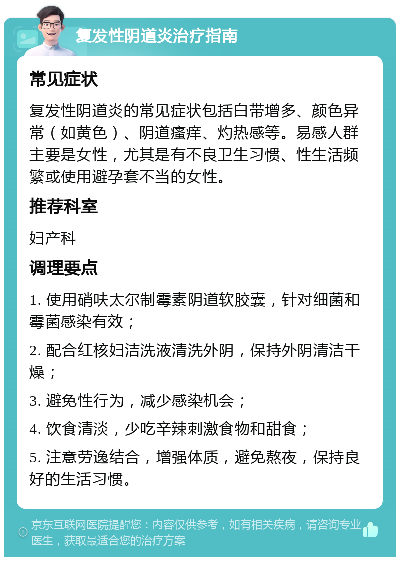 复发性阴道炎治疗指南 常见症状 复发性阴道炎的常见症状包括白带增多、颜色异常（如黄色）、阴道瘙痒、灼热感等。易感人群主要是女性，尤其是有不良卫生习惯、性生活频繁或使用避孕套不当的女性。 推荐科室 妇产科 调理要点 1. 使用硝呋太尔制霉素阴道软胶囊，针对细菌和霉菌感染有效； 2. 配合红核妇洁洗液清洗外阴，保持外阴清洁干燥； 3. 避免性行为，减少感染机会； 4. 饮食清淡，少吃辛辣刺激食物和甜食； 5. 注意劳逸结合，增强体质，避免熬夜，保持良好的生活习惯。