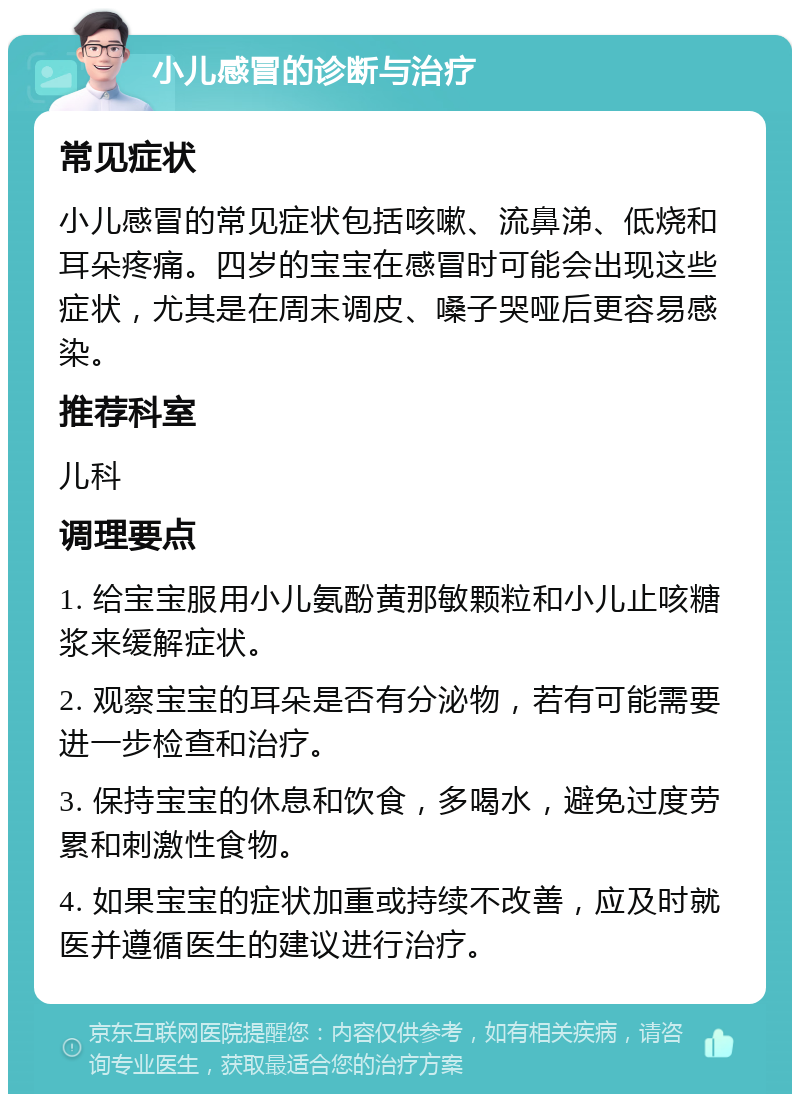 小儿感冒的诊断与治疗 常见症状 小儿感冒的常见症状包括咳嗽、流鼻涕、低烧和耳朵疼痛。四岁的宝宝在感冒时可能会出现这些症状，尤其是在周末调皮、嗓子哭哑后更容易感染。 推荐科室 儿科 调理要点 1. 给宝宝服用小儿氨酚黄那敏颗粒和小儿止咳糖浆来缓解症状。 2. 观察宝宝的耳朵是否有分泌物，若有可能需要进一步检查和治疗。 3. 保持宝宝的休息和饮食，多喝水，避免过度劳累和刺激性食物。 4. 如果宝宝的症状加重或持续不改善，应及时就医并遵循医生的建议进行治疗。