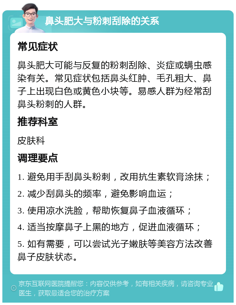 鼻头肥大与粉刺刮除的关系 常见症状 鼻头肥大可能与反复的粉刺刮除、炎症或螨虫感染有关。常见症状包括鼻头红肿、毛孔粗大、鼻子上出现白色或黄色小块等。易感人群为经常刮鼻头粉刺的人群。 推荐科室 皮肤科 调理要点 1. 避免用手刮鼻头粉刺，改用抗生素软膏涂抹； 2. 减少刮鼻头的频率，避免影响血运； 3. 使用凉水洗脸，帮助恢复鼻子血液循环； 4. 适当按摩鼻子上黑的地方，促进血液循环； 5. 如有需要，可以尝试光子嫩肤等美容方法改善鼻子皮肤状态。