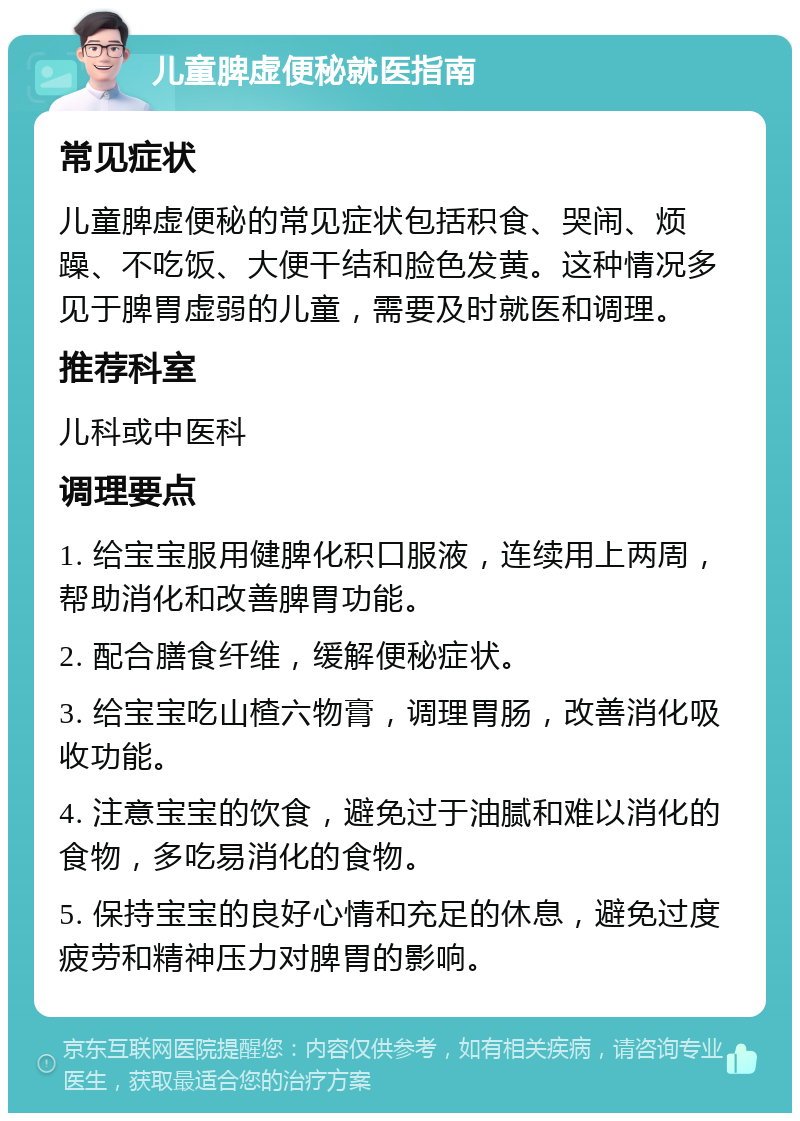 儿童脾虚便秘就医指南 常见症状 儿童脾虚便秘的常见症状包括积食、哭闹、烦躁、不吃饭、大便干结和脸色发黄。这种情况多见于脾胃虚弱的儿童，需要及时就医和调理。 推荐科室 儿科或中医科 调理要点 1. 给宝宝服用健脾化积口服液，连续用上两周，帮助消化和改善脾胃功能。 2. 配合膳食纤维，缓解便秘症状。 3. 给宝宝吃山楂六物膏，调理胃肠，改善消化吸收功能。 4. 注意宝宝的饮食，避免过于油腻和难以消化的食物，多吃易消化的食物。 5. 保持宝宝的良好心情和充足的休息，避免过度疲劳和精神压力对脾胃的影响。