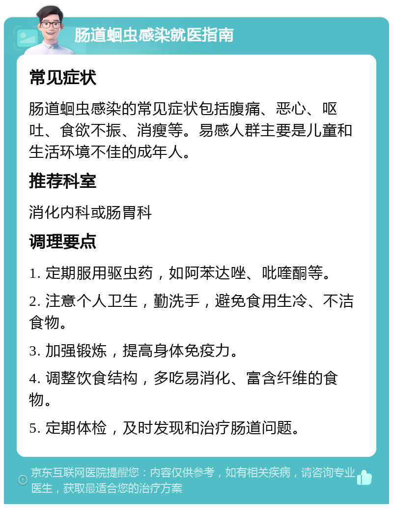 肠道蛔虫感染就医指南 常见症状 肠道蛔虫感染的常见症状包括腹痛、恶心、呕吐、食欲不振、消瘦等。易感人群主要是儿童和生活环境不佳的成年人。 推荐科室 消化内科或肠胃科 调理要点 1. 定期服用驱虫药，如阿苯达唑、吡喹酮等。 2. 注意个人卫生，勤洗手，避免食用生冷、不洁食物。 3. 加强锻炼，提高身体免疫力。 4. 调整饮食结构，多吃易消化、富含纤维的食物。 5. 定期体检，及时发现和治疗肠道问题。