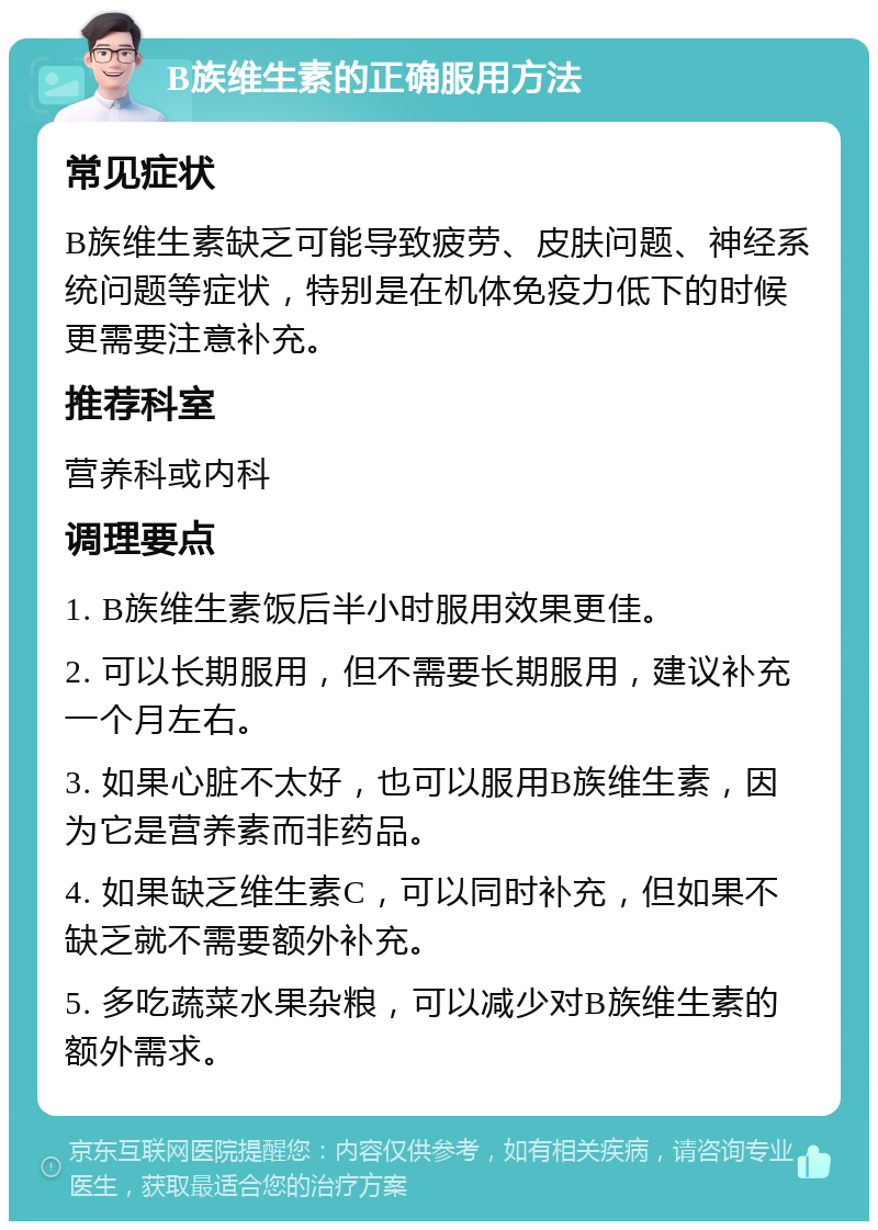 B族维生素的正确服用方法 常见症状 B族维生素缺乏可能导致疲劳、皮肤问题、神经系统问题等症状，特别是在机体免疫力低下的时候更需要注意补充。 推荐科室 营养科或内科 调理要点 1. B族维生素饭后半小时服用效果更佳。 2. 可以长期服用，但不需要长期服用，建议补充一个月左右。 3. 如果心脏不太好，也可以服用B族维生素，因为它是营养素而非药品。 4. 如果缺乏维生素C，可以同时补充，但如果不缺乏就不需要额外补充。 5. 多吃蔬菜水果杂粮，可以减少对B族维生素的额外需求。