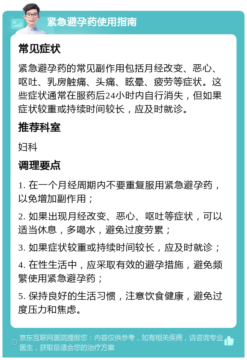 紧急避孕药使用指南 常见症状 紧急避孕药的常见副作用包括月经改变、恶心、呕吐、乳房触痛、头痛、眩晕、疲劳等症状。这些症状通常在服药后24小时内自行消失，但如果症状较重或持续时间较长，应及时就诊。 推荐科室 妇科 调理要点 1. 在一个月经周期内不要重复服用紧急避孕药，以免增加副作用； 2. 如果出现月经改变、恶心、呕吐等症状，可以适当休息，多喝水，避免过度劳累； 3. 如果症状较重或持续时间较长，应及时就诊； 4. 在性生活中，应采取有效的避孕措施，避免频繁使用紧急避孕药； 5. 保持良好的生活习惯，注意饮食健康，避免过度压力和焦虑。