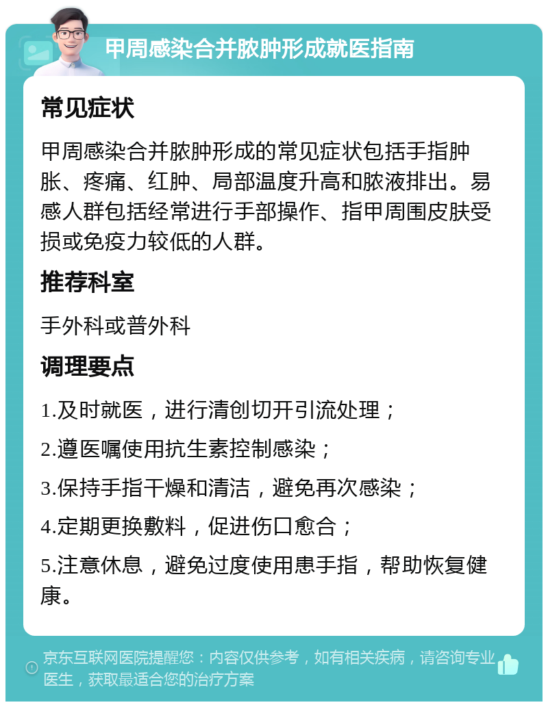 甲周感染合并脓肿形成就医指南 常见症状 甲周感染合并脓肿形成的常见症状包括手指肿胀、疼痛、红肿、局部温度升高和脓液排出。易感人群包括经常进行手部操作、指甲周围皮肤受损或免疫力较低的人群。 推荐科室 手外科或普外科 调理要点 1.及时就医，进行清创切开引流处理； 2.遵医嘱使用抗生素控制感染； 3.保持手指干燥和清洁，避免再次感染； 4.定期更换敷料，促进伤口愈合； 5.注意休息，避免过度使用患手指，帮助恢复健康。