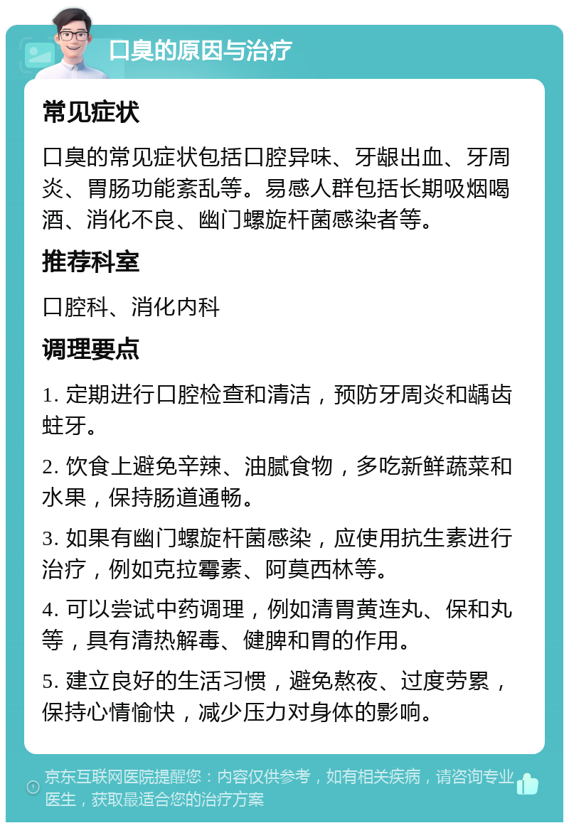 口臭的原因与治疗 常见症状 口臭的常见症状包括口腔异味、牙龈出血、牙周炎、胃肠功能紊乱等。易感人群包括长期吸烟喝酒、消化不良、幽门螺旋杆菌感染者等。 推荐科室 口腔科、消化内科 调理要点 1. 定期进行口腔检查和清洁，预防牙周炎和龋齿蛀牙。 2. 饮食上避免辛辣、油腻食物，多吃新鲜蔬菜和水果，保持肠道通畅。 3. 如果有幽门螺旋杆菌感染，应使用抗生素进行治疗，例如克拉霉素、阿莫西林等。 4. 可以尝试中药调理，例如清胃黄连丸、保和丸等，具有清热解毒、健脾和胃的作用。 5. 建立良好的生活习惯，避免熬夜、过度劳累，保持心情愉快，减少压力对身体的影响。