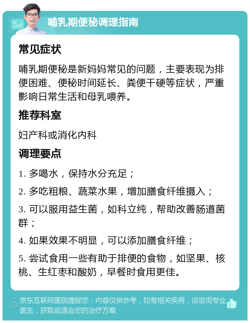 哺乳期便秘调理指南 常见症状 哺乳期便秘是新妈妈常见的问题，主要表现为排便困难、便秘时间延长、粪便干硬等症状，严重影响日常生活和母乳喂养。 推荐科室 妇产科或消化内科 调理要点 1. 多喝水，保持水分充足； 2. 多吃粗粮、蔬菜水果，增加膳食纤维摄入； 3. 可以服用益生菌，如科立纯，帮助改善肠道菌群； 4. 如果效果不明显，可以添加膳食纤维； 5. 尝试食用一些有助于排便的食物，如坚果、核桃、生红枣和酸奶，早餐时食用更佳。