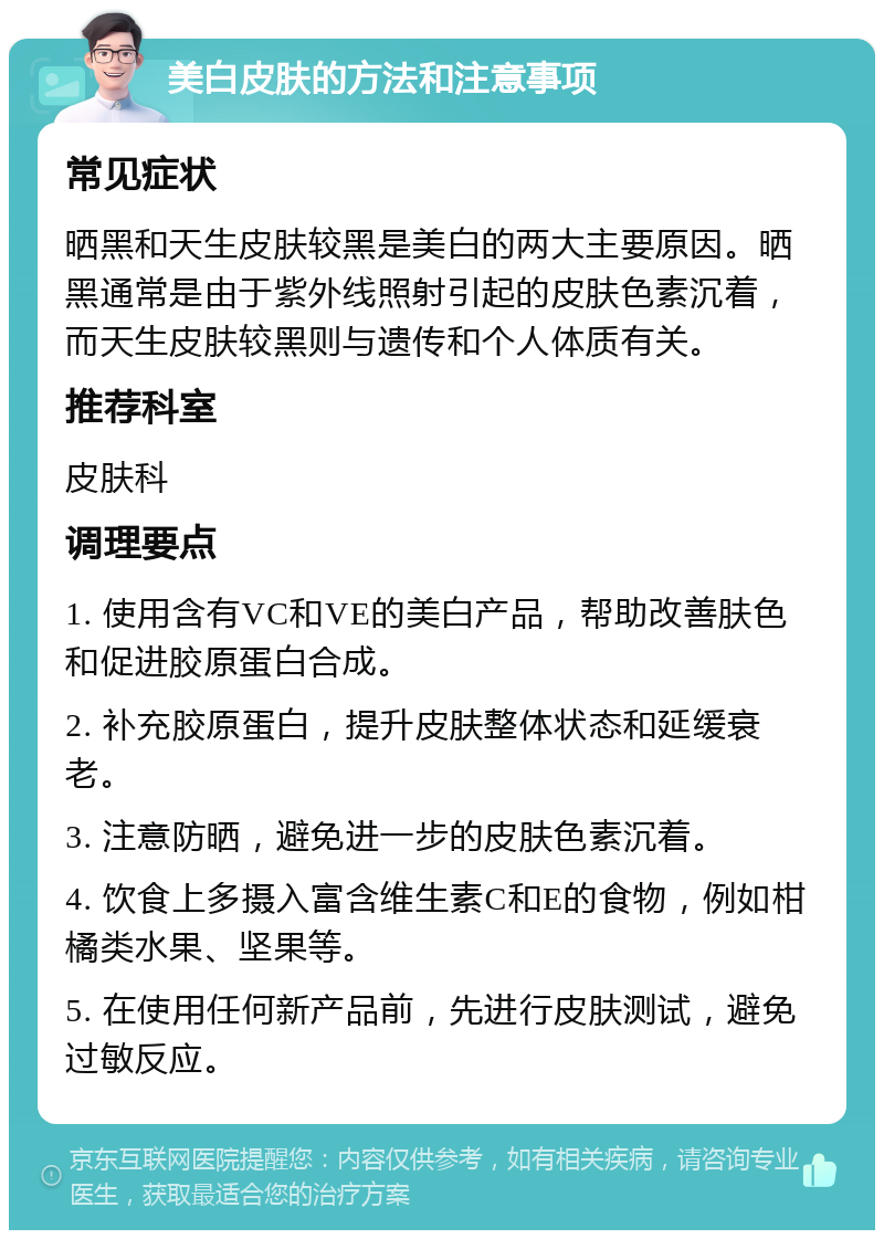 美白皮肤的方法和注意事项 常见症状 晒黑和天生皮肤较黑是美白的两大主要原因。晒黑通常是由于紫外线照射引起的皮肤色素沉着，而天生皮肤较黑则与遗传和个人体质有关。 推荐科室 皮肤科 调理要点 1. 使用含有VC和VE的美白产品，帮助改善肤色和促进胶原蛋白合成。 2. 补充胶原蛋白，提升皮肤整体状态和延缓衰老。 3. 注意防晒，避免进一步的皮肤色素沉着。 4. 饮食上多摄入富含维生素C和E的食物，例如柑橘类水果、坚果等。 5. 在使用任何新产品前，先进行皮肤测试，避免过敏反应。