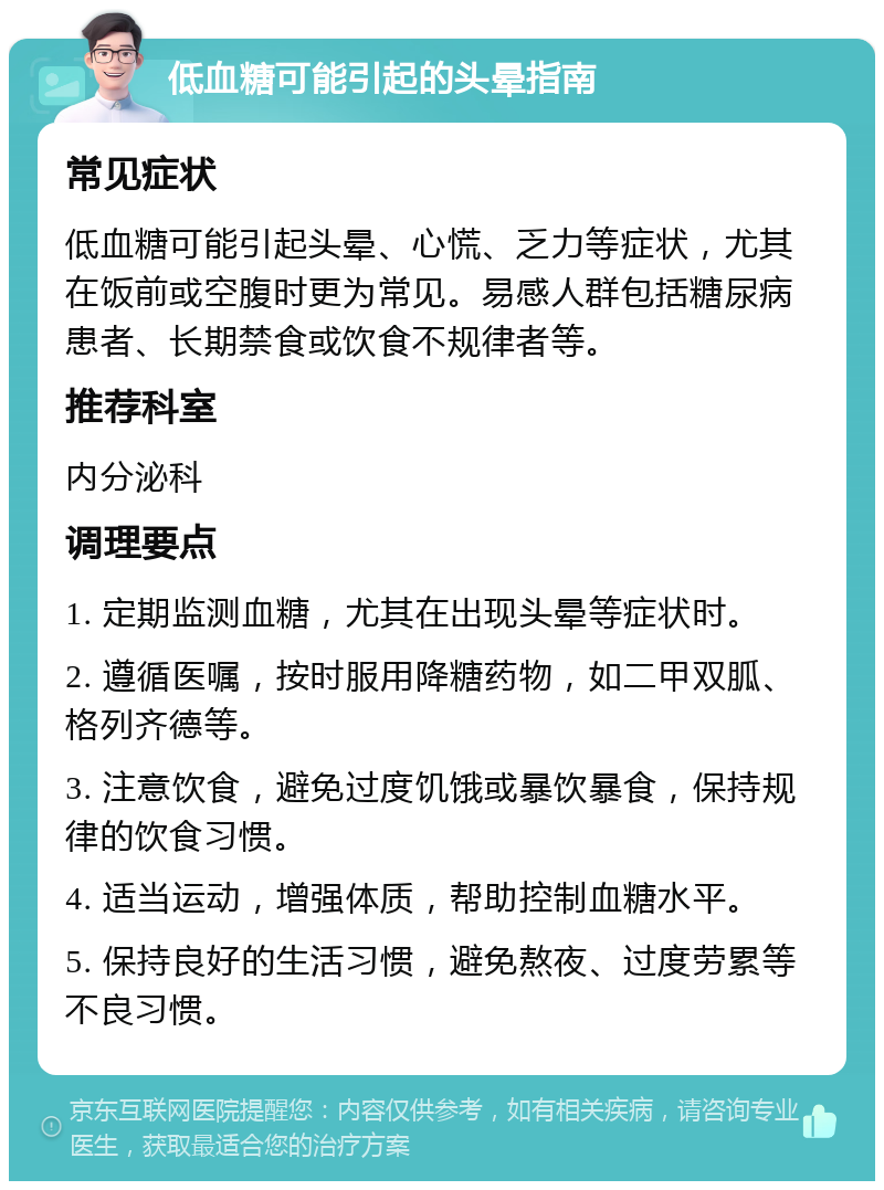 低血糖可能引起的头晕指南 常见症状 低血糖可能引起头晕、心慌、乏力等症状，尤其在饭前或空腹时更为常见。易感人群包括糖尿病患者、长期禁食或饮食不规律者等。 推荐科室 内分泌科 调理要点 1. 定期监测血糖，尤其在出现头晕等症状时。 2. 遵循医嘱，按时服用降糖药物，如二甲双胍、格列齐德等。 3. 注意饮食，避免过度饥饿或暴饮暴食，保持规律的饮食习惯。 4. 适当运动，增强体质，帮助控制血糖水平。 5. 保持良好的生活习惯，避免熬夜、过度劳累等不良习惯。