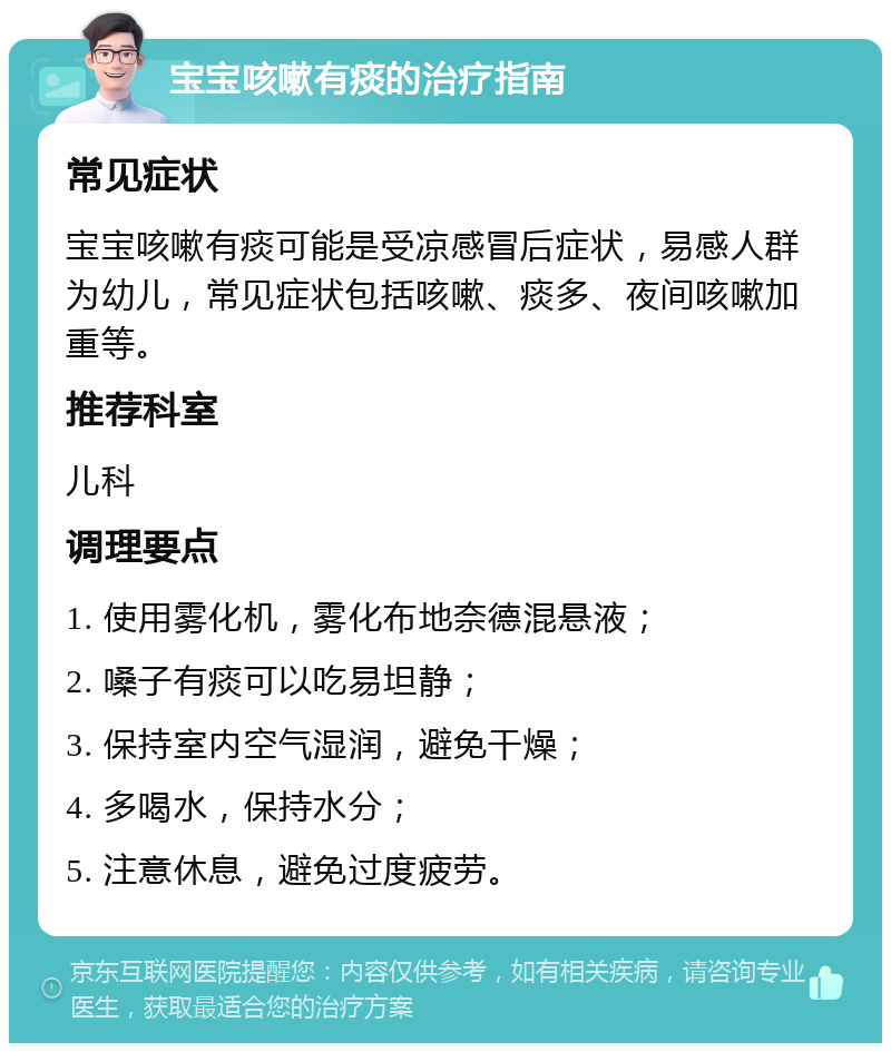 宝宝咳嗽有痰的治疗指南 常见症状 宝宝咳嗽有痰可能是受凉感冒后症状，易感人群为幼儿，常见症状包括咳嗽、痰多、夜间咳嗽加重等。 推荐科室 儿科 调理要点 1. 使用雾化机，雾化布地奈德混悬液； 2. 嗓子有痰可以吃易坦静； 3. 保持室内空气湿润，避免干燥； 4. 多喝水，保持水分； 5. 注意休息，避免过度疲劳。