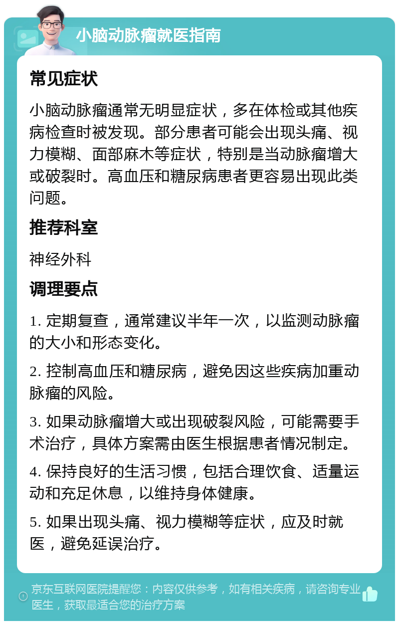 小脑动脉瘤就医指南 常见症状 小脑动脉瘤通常无明显症状，多在体检或其他疾病检查时被发现。部分患者可能会出现头痛、视力模糊、面部麻木等症状，特别是当动脉瘤增大或破裂时。高血压和糖尿病患者更容易出现此类问题。 推荐科室 神经外科 调理要点 1. 定期复查，通常建议半年一次，以监测动脉瘤的大小和形态变化。 2. 控制高血压和糖尿病，避免因这些疾病加重动脉瘤的风险。 3. 如果动脉瘤增大或出现破裂风险，可能需要手术治疗，具体方案需由医生根据患者情况制定。 4. 保持良好的生活习惯，包括合理饮食、适量运动和充足休息，以维持身体健康。 5. 如果出现头痛、视力模糊等症状，应及时就医，避免延误治疗。