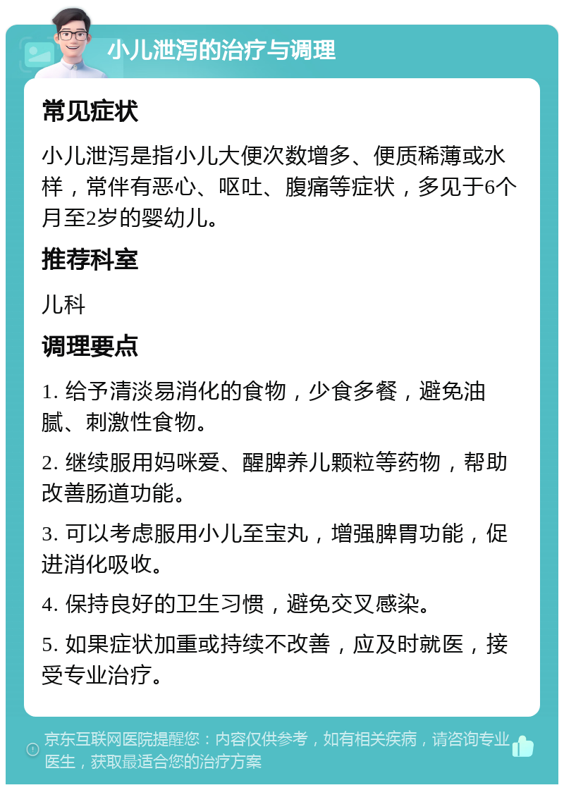 小儿泄泻的治疗与调理 常见症状 小儿泄泻是指小儿大便次数增多、便质稀薄或水样，常伴有恶心、呕吐、腹痛等症状，多见于6个月至2岁的婴幼儿。 推荐科室 儿科 调理要点 1. 给予清淡易消化的食物，少食多餐，避免油腻、刺激性食物。 2. 继续服用妈咪爱、醒脾养儿颗粒等药物，帮助改善肠道功能。 3. 可以考虑服用小儿至宝丸，增强脾胃功能，促进消化吸收。 4. 保持良好的卫生习惯，避免交叉感染。 5. 如果症状加重或持续不改善，应及时就医，接受专业治疗。