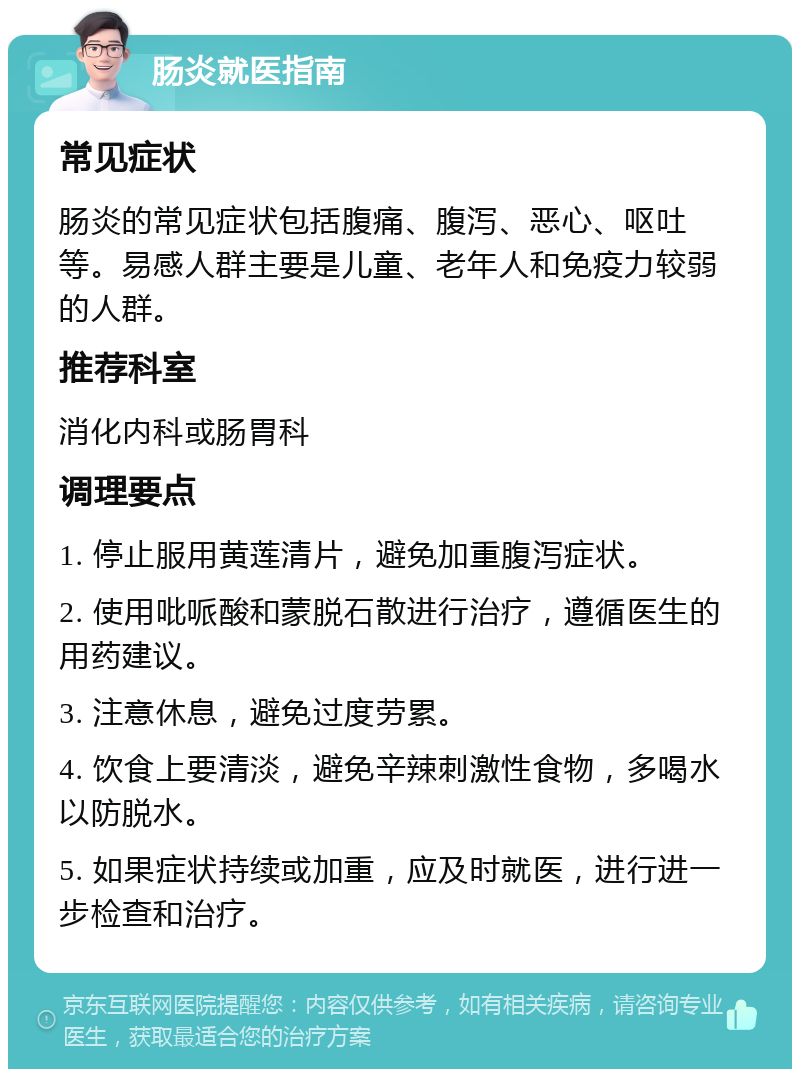 肠炎就医指南 常见症状 肠炎的常见症状包括腹痛、腹泻、恶心、呕吐等。易感人群主要是儿童、老年人和免疫力较弱的人群。 推荐科室 消化内科或肠胃科 调理要点 1. 停止服用黄莲清片，避免加重腹泻症状。 2. 使用吡哌酸和蒙脱石散进行治疗，遵循医生的用药建议。 3. 注意休息，避免过度劳累。 4. 饮食上要清淡，避免辛辣刺激性食物，多喝水以防脱水。 5. 如果症状持续或加重，应及时就医，进行进一步检查和治疗。