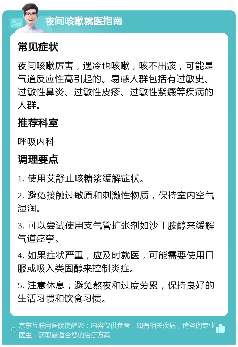 夜间咳嗽就医指南 常见症状 夜间咳嗽厉害，遇冷也咳嗽，咳不出痰，可能是气道反应性高引起的。易感人群包括有过敏史、过敏性鼻炎、过敏性皮疹、过敏性紫癜等疾病的人群。 推荐科室 呼吸内科 调理要点 1. 使用艾舒止咳糖浆缓解症状。 2. 避免接触过敏原和刺激性物质，保持室内空气湿润。 3. 可以尝试使用支气管扩张剂如沙丁胺醇来缓解气道痉挛。 4. 如果症状严重，应及时就医，可能需要使用口服或吸入类固醇来控制炎症。 5. 注意休息，避免熬夜和过度劳累，保持良好的生活习惯和饮食习惯。