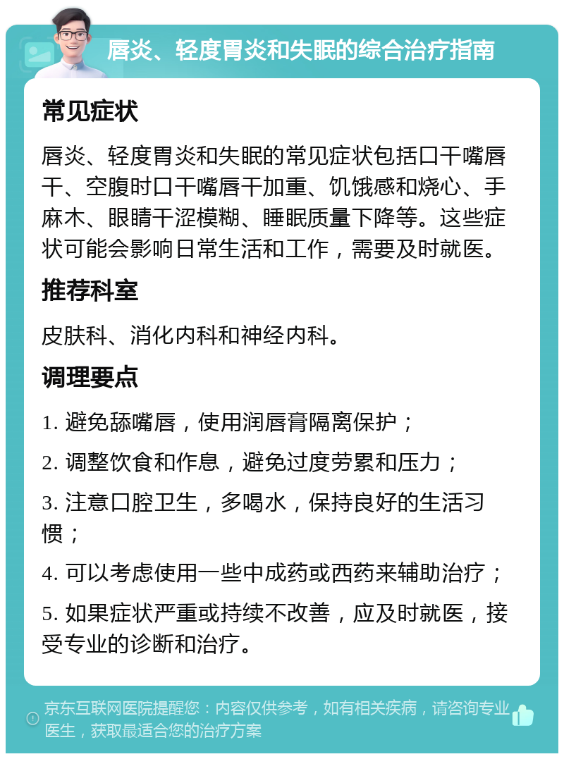 唇炎、轻度胃炎和失眠的综合治疗指南 常见症状 唇炎、轻度胃炎和失眠的常见症状包括口干嘴唇干、空腹时口干嘴唇干加重、饥饿感和烧心、手麻木、眼睛干涩模糊、睡眠质量下降等。这些症状可能会影响日常生活和工作，需要及时就医。 推荐科室 皮肤科、消化内科和神经内科。 调理要点 1. 避免舔嘴唇，使用润唇膏隔离保护； 2. 调整饮食和作息，避免过度劳累和压力； 3. 注意口腔卫生，多喝水，保持良好的生活习惯； 4. 可以考虑使用一些中成药或西药来辅助治疗； 5. 如果症状严重或持续不改善，应及时就医，接受专业的诊断和治疗。