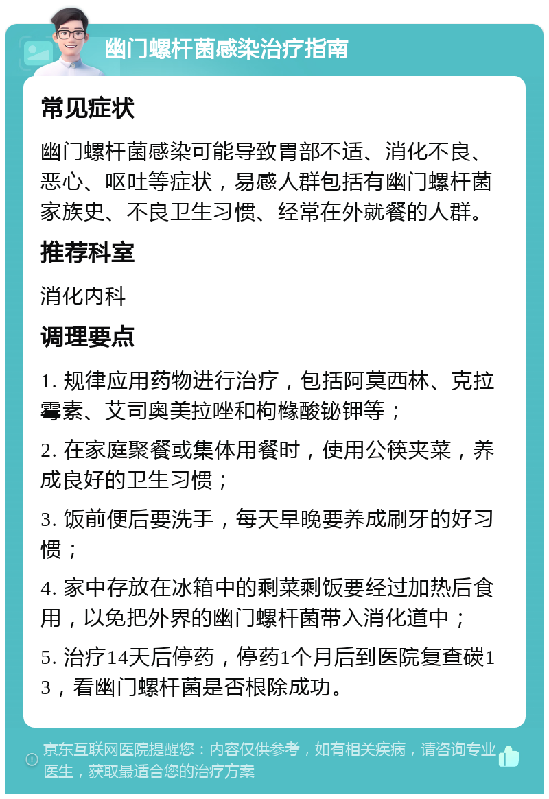 幽门螺杆菌感染治疗指南 常见症状 幽门螺杆菌感染可能导致胃部不适、消化不良、恶心、呕吐等症状，易感人群包括有幽门螺杆菌家族史、不良卫生习惯、经常在外就餐的人群。 推荐科室 消化内科 调理要点 1. 规律应用药物进行治疗，包括阿莫西林、克拉霉素、艾司奥美拉唑和枸橼酸铋钾等； 2. 在家庭聚餐或集体用餐时，使用公筷夹菜，养成良好的卫生习惯； 3. 饭前便后要洗手，每天早晚要养成刷牙的好习惯； 4. 家中存放在冰箱中的剩菜剩饭要经过加热后食用，以免把外界的幽门螺杆菌带入消化道中； 5. 治疗14天后停药，停药1个月后到医院复查碳13，看幽门螺杆菌是否根除成功。