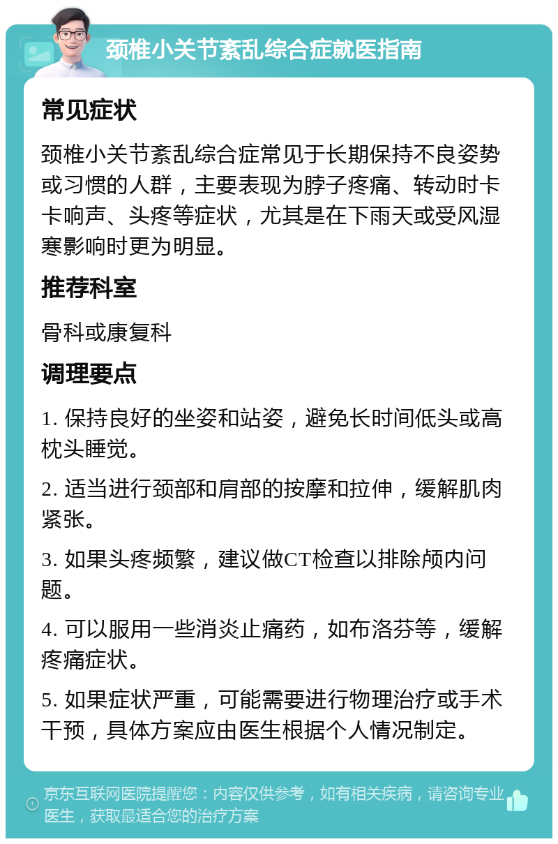 颈椎小关节紊乱综合症就医指南 常见症状 颈椎小关节紊乱综合症常见于长期保持不良姿势或习惯的人群，主要表现为脖子疼痛、转动时卡卡响声、头疼等症状，尤其是在下雨天或受风湿寒影响时更为明显。 推荐科室 骨科或康复科 调理要点 1. 保持良好的坐姿和站姿，避免长时间低头或高枕头睡觉。 2. 适当进行颈部和肩部的按摩和拉伸，缓解肌肉紧张。 3. 如果头疼频繁，建议做CT检查以排除颅内问题。 4. 可以服用一些消炎止痛药，如布洛芬等，缓解疼痛症状。 5. 如果症状严重，可能需要进行物理治疗或手术干预，具体方案应由医生根据个人情况制定。