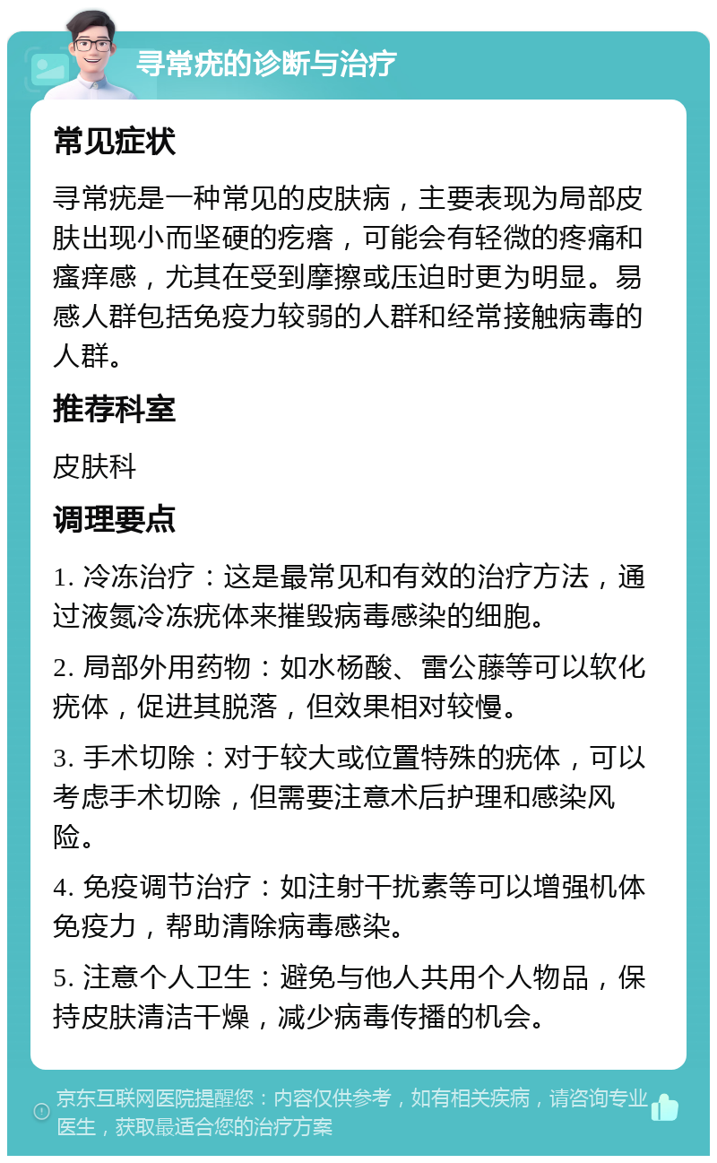 寻常疣的诊断与治疗 常见症状 寻常疣是一种常见的皮肤病，主要表现为局部皮肤出现小而坚硬的疙瘩，可能会有轻微的疼痛和瘙痒感，尤其在受到摩擦或压迫时更为明显。易感人群包括免疫力较弱的人群和经常接触病毒的人群。 推荐科室 皮肤科 调理要点 1. 冷冻治疗：这是最常见和有效的治疗方法，通过液氮冷冻疣体来摧毁病毒感染的细胞。 2. 局部外用药物：如水杨酸、雷公藤等可以软化疣体，促进其脱落，但效果相对较慢。 3. 手术切除：对于较大或位置特殊的疣体，可以考虑手术切除，但需要注意术后护理和感染风险。 4. 免疫调节治疗：如注射干扰素等可以增强机体免疫力，帮助清除病毒感染。 5. 注意个人卫生：避免与他人共用个人物品，保持皮肤清洁干燥，减少病毒传播的机会。