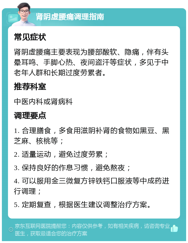 肾阴虚腰痛调理指南 常见症状 肾阴虚腰痛主要表现为腰部酸软、隐痛，伴有头晕耳鸣、手脚心热、夜间盗汗等症状，多见于中老年人群和长期过度劳累者。 推荐科室 中医内科或肾病科 调理要点 1. 合理膳食，多食用滋阴补肾的食物如黑豆、黑芝麻、核桃等； 2. 适量运动，避免过度劳累； 3. 保持良好的作息习惯，避免熬夜； 4. 可以服用金三微复方锌铁钙口服液等中成药进行调理； 5. 定期复查，根据医生建议调整治疗方案。