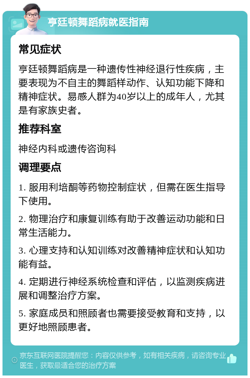 亨廷顿舞蹈病就医指南 常见症状 亨廷顿舞蹈病是一种遗传性神经退行性疾病，主要表现为不自主的舞蹈样动作、认知功能下降和精神症状。易感人群为40岁以上的成年人，尤其是有家族史者。 推荐科室 神经内科或遗传咨询科 调理要点 1. 服用利培酮等药物控制症状，但需在医生指导下使用。 2. 物理治疗和康复训练有助于改善运动功能和日常生活能力。 3. 心理支持和认知训练对改善精神症状和认知功能有益。 4. 定期进行神经系统检查和评估，以监测疾病进展和调整治疗方案。 5. 家庭成员和照顾者也需要接受教育和支持，以更好地照顾患者。