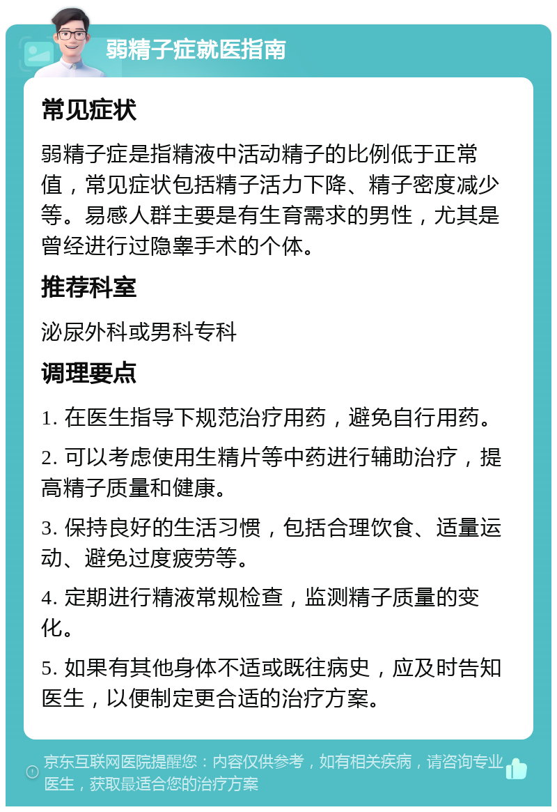 弱精子症就医指南 常见症状 弱精子症是指精液中活动精子的比例低于正常值，常见症状包括精子活力下降、精子密度减少等。易感人群主要是有生育需求的男性，尤其是曾经进行过隐睾手术的个体。 推荐科室 泌尿外科或男科专科 调理要点 1. 在医生指导下规范治疗用药，避免自行用药。 2. 可以考虑使用生精片等中药进行辅助治疗，提高精子质量和健康。 3. 保持良好的生活习惯，包括合理饮食、适量运动、避免过度疲劳等。 4. 定期进行精液常规检查，监测精子质量的变化。 5. 如果有其他身体不适或既往病史，应及时告知医生，以便制定更合适的治疗方案。