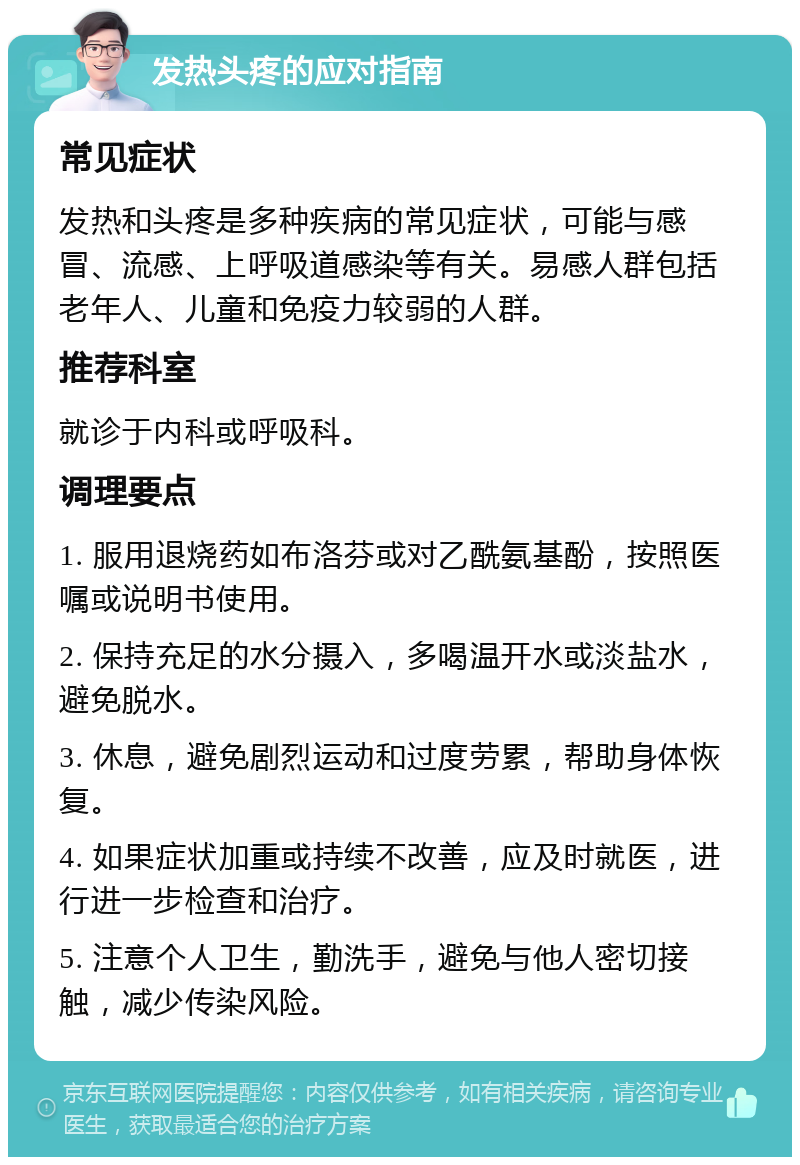 发热头疼的应对指南 常见症状 发热和头疼是多种疾病的常见症状，可能与感冒、流感、上呼吸道感染等有关。易感人群包括老年人、儿童和免疫力较弱的人群。 推荐科室 就诊于内科或呼吸科。 调理要点 1. 服用退烧药如布洛芬或对乙酰氨基酚，按照医嘱或说明书使用。 2. 保持充足的水分摄入，多喝温开水或淡盐水，避免脱水。 3. 休息，避免剧烈运动和过度劳累，帮助身体恢复。 4. 如果症状加重或持续不改善，应及时就医，进行进一步检查和治疗。 5. 注意个人卫生，勤洗手，避免与他人密切接触，减少传染风险。