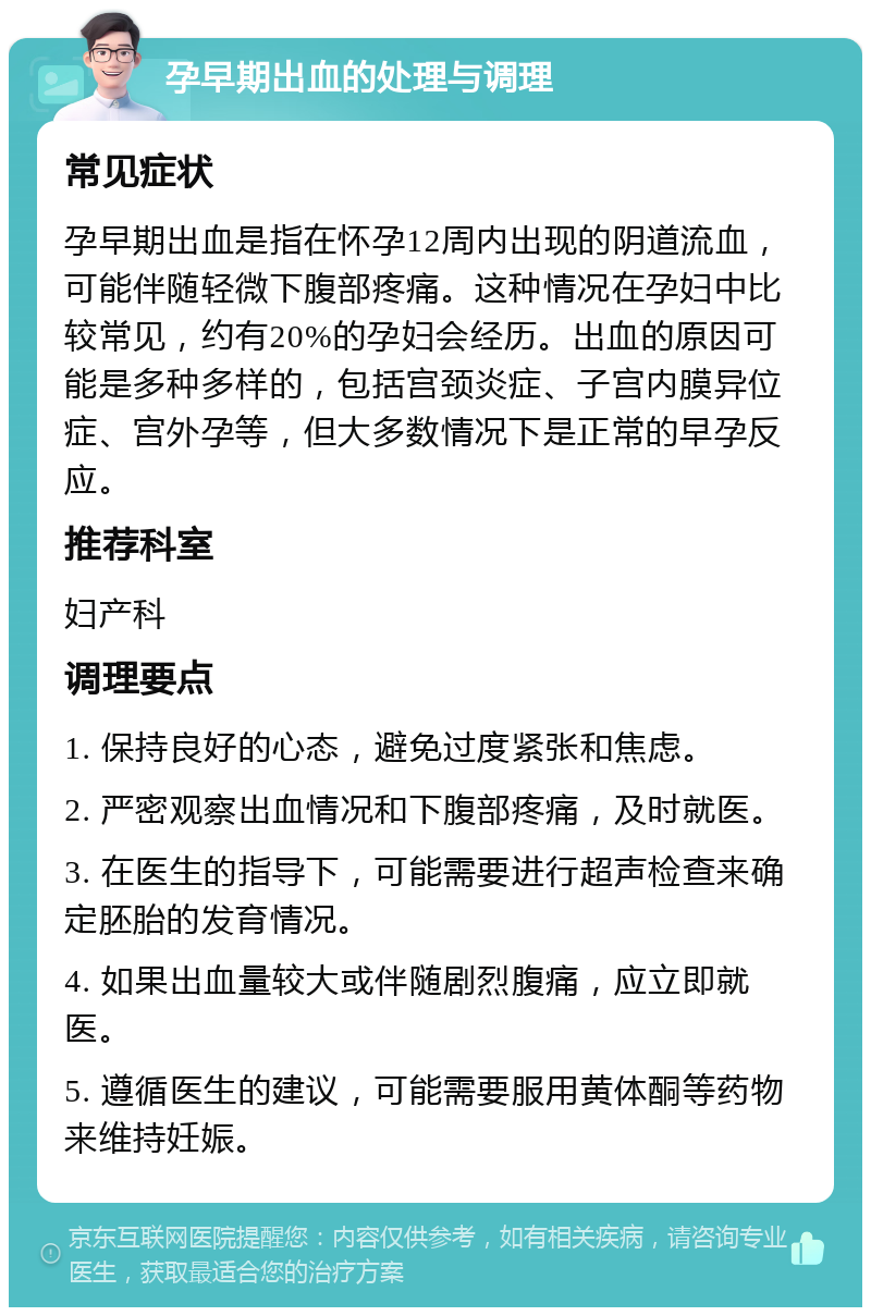 孕早期出血的处理与调理 常见症状 孕早期出血是指在怀孕12周内出现的阴道流血，可能伴随轻微下腹部疼痛。这种情况在孕妇中比较常见，约有20%的孕妇会经历。出血的原因可能是多种多样的，包括宫颈炎症、子宫内膜异位症、宫外孕等，但大多数情况下是正常的早孕反应。 推荐科室 妇产科 调理要点 1. 保持良好的心态，避免过度紧张和焦虑。 2. 严密观察出血情况和下腹部疼痛，及时就医。 3. 在医生的指导下，可能需要进行超声检查来确定胚胎的发育情况。 4. 如果出血量较大或伴随剧烈腹痛，应立即就医。 5. 遵循医生的建议，可能需要服用黄体酮等药物来维持妊娠。