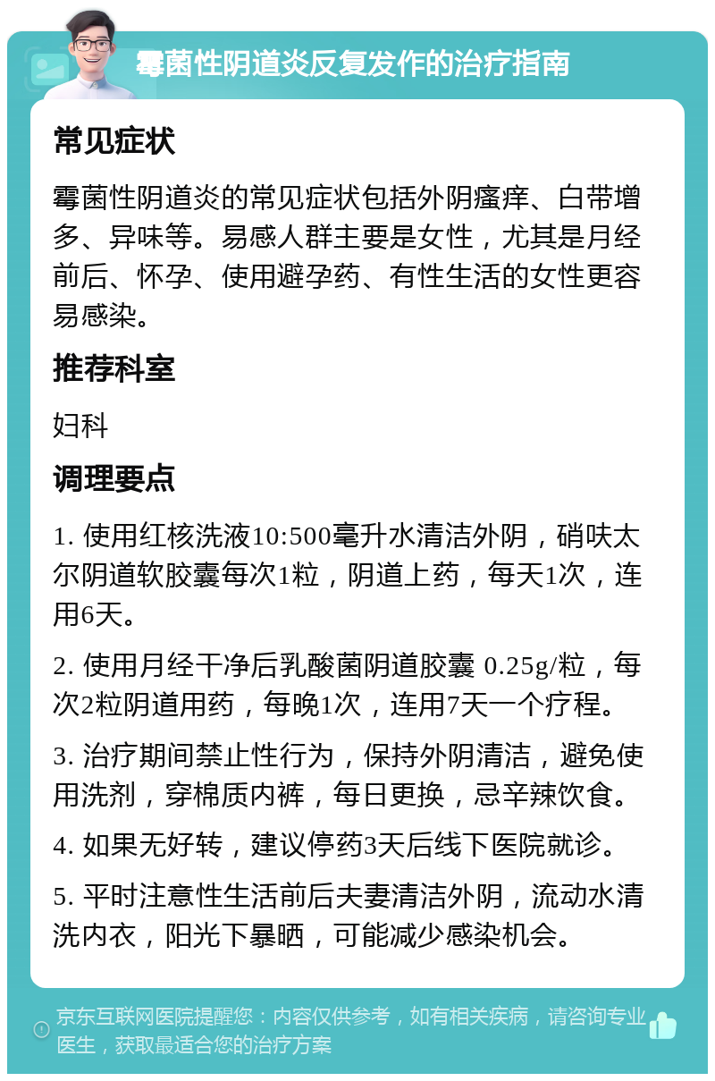 霉菌性阴道炎反复发作的治疗指南 常见症状 霉菌性阴道炎的常见症状包括外阴瘙痒、白带增多、异味等。易感人群主要是女性，尤其是月经前后、怀孕、使用避孕药、有性生活的女性更容易感染。 推荐科室 妇科 调理要点 1. 使用红核洗液10:500毫升水清洁外阴，硝呋太尔阴道软胶囊每次1粒，阴道上药，每天1次，连用6天。 2. 使用月经干净后乳酸菌阴道胶囊 0.25g/粒，每次2粒阴道用药，每晚1次，连用7天一个疗程。 3. 治疗期间禁止性行为，保持外阴清洁，避免使用洗剂，穿棉质内裤，每日更换，忌辛辣饮食。 4. 如果无好转，建议停药3天后线下医院就诊。 5. 平时注意性生活前后夫妻清洁外阴，流动水清洗内衣，阳光下暴晒，可能减少感染机会。