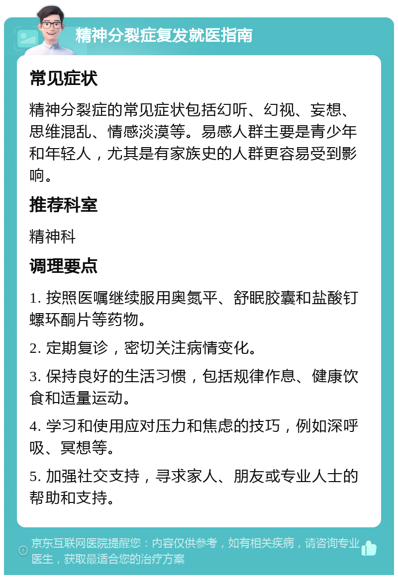 精神分裂症复发就医指南 常见症状 精神分裂症的常见症状包括幻听、幻视、妄想、思维混乱、情感淡漠等。易感人群主要是青少年和年轻人，尤其是有家族史的人群更容易受到影响。 推荐科室 精神科 调理要点 1. 按照医嘱继续服用奥氮平、舒眠胶囊和盐酸钉螺环酮片等药物。 2. 定期复诊，密切关注病情变化。 3. 保持良好的生活习惯，包括规律作息、健康饮食和适量运动。 4. 学习和使用应对压力和焦虑的技巧，例如深呼吸、冥想等。 5. 加强社交支持，寻求家人、朋友或专业人士的帮助和支持。