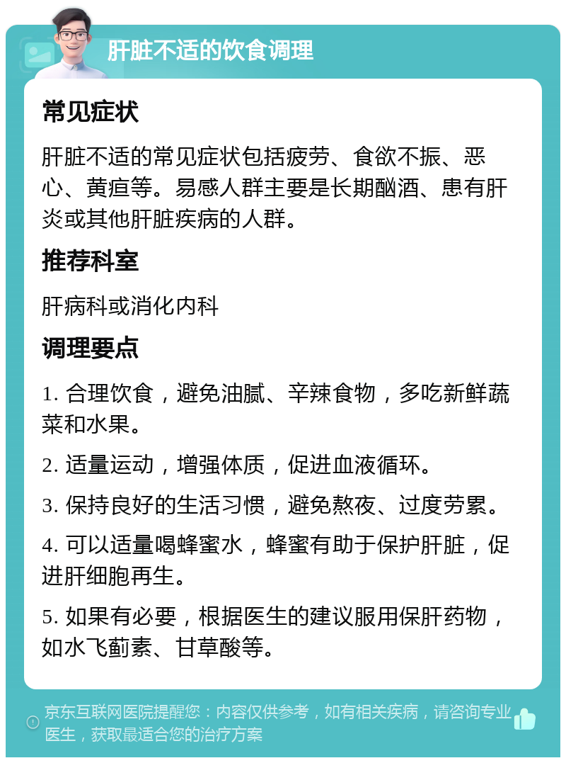 肝脏不适的饮食调理 常见症状 肝脏不适的常见症状包括疲劳、食欲不振、恶心、黄疸等。易感人群主要是长期酗酒、患有肝炎或其他肝脏疾病的人群。 推荐科室 肝病科或消化内科 调理要点 1. 合理饮食，避免油腻、辛辣食物，多吃新鲜蔬菜和水果。 2. 适量运动，增强体质，促进血液循环。 3. 保持良好的生活习惯，避免熬夜、过度劳累。 4. 可以适量喝蜂蜜水，蜂蜜有助于保护肝脏，促进肝细胞再生。 5. 如果有必要，根据医生的建议服用保肝药物，如水飞蓟素、甘草酸等。