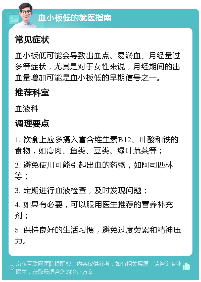 血小板低的就医指南 常见症状 血小板低可能会导致出血点、易淤血、月经量过多等症状，尤其是对于女性来说，月经期间的出血量增加可能是血小板低的早期信号之一。 推荐科室 血液科 调理要点 1. 饮食上应多摄入富含维生素B12、叶酸和铁的食物，如瘦肉、鱼类、豆类、绿叶蔬菜等； 2. 避免使用可能引起出血的药物，如阿司匹林等； 3. 定期进行血液检查，及时发现问题； 4. 如果有必要，可以服用医生推荐的营养补充剂； 5. 保持良好的生活习惯，避免过度劳累和精神压力。