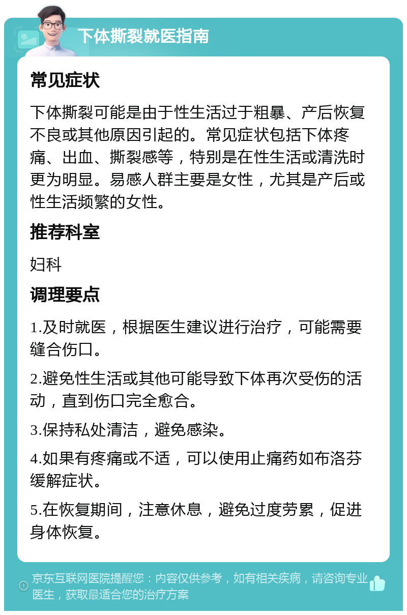 下体撕裂就医指南 常见症状 下体撕裂可能是由于性生活过于粗暴、产后恢复不良或其他原因引起的。常见症状包括下体疼痛、出血、撕裂感等，特别是在性生活或清洗时更为明显。易感人群主要是女性，尤其是产后或性生活频繁的女性。 推荐科室 妇科 调理要点 1.及时就医，根据医生建议进行治疗，可能需要缝合伤口。 2.避免性生活或其他可能导致下体再次受伤的活动，直到伤口完全愈合。 3.保持私处清洁，避免感染。 4.如果有疼痛或不适，可以使用止痛药如布洛芬缓解症状。 5.在恢复期间，注意休息，避免过度劳累，促进身体恢复。