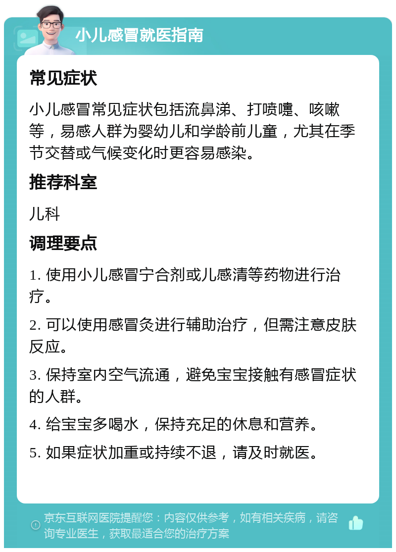 小儿感冒就医指南 常见症状 小儿感冒常见症状包括流鼻涕、打喷嚏、咳嗽等，易感人群为婴幼儿和学龄前儿童，尤其在季节交替或气候变化时更容易感染。 推荐科室 儿科 调理要点 1. 使用小儿感冒宁合剂或儿感清等药物进行治疗。 2. 可以使用感冒灸进行辅助治疗，但需注意皮肤反应。 3. 保持室内空气流通，避免宝宝接触有感冒症状的人群。 4. 给宝宝多喝水，保持充足的休息和营养。 5. 如果症状加重或持续不退，请及时就医。