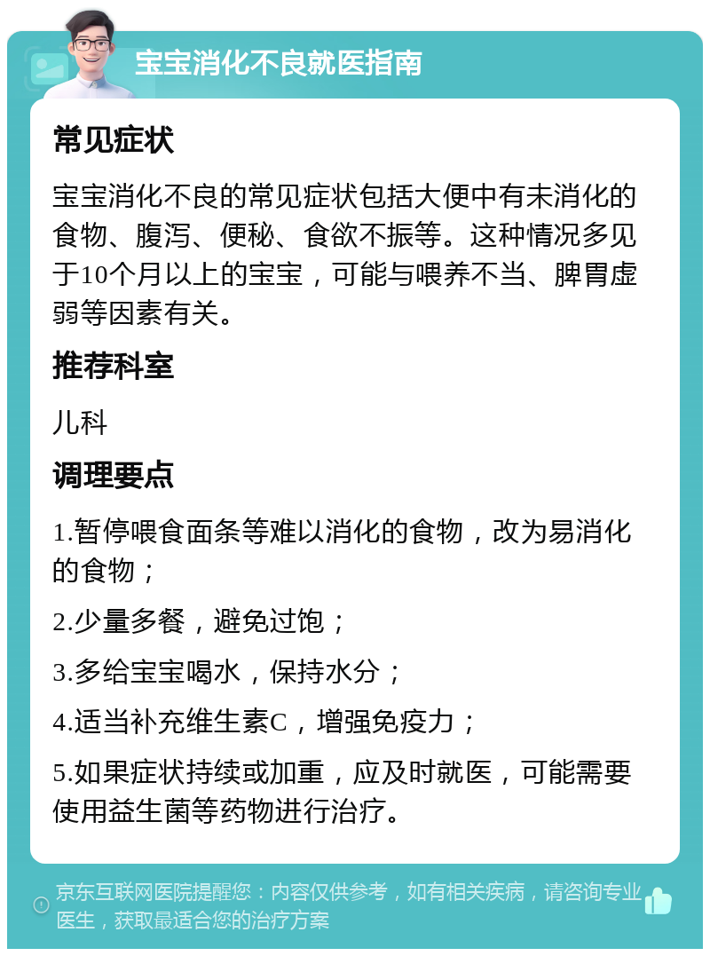 宝宝消化不良就医指南 常见症状 宝宝消化不良的常见症状包括大便中有未消化的食物、腹泻、便秘、食欲不振等。这种情况多见于10个月以上的宝宝，可能与喂养不当、脾胃虚弱等因素有关。 推荐科室 儿科 调理要点 1.暂停喂食面条等难以消化的食物，改为易消化的食物； 2.少量多餐，避免过饱； 3.多给宝宝喝水，保持水分； 4.适当补充维生素C，增强免疫力； 5.如果症状持续或加重，应及时就医，可能需要使用益生菌等药物进行治疗。