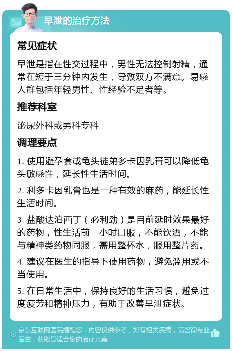 早泄的治疗方法 常见症状 早泄是指在性交过程中，男性无法控制射精，通常在短于三分钟内发生，导致双方不满意。易感人群包括年轻男性、性经验不足者等。 推荐科室 泌尿外科或男科专科 调理要点 1. 使用避孕套或龟头徒弟多卡因乳膏可以降低龟头敏感性，延长性生活时间。 2. 利多卡因乳膏也是一种有效的麻药，能延长性生活时间。 3. 盐酸达泊西丁（必利劲）是目前延时效果最好的药物，性生活前一小时口服，不能饮酒，不能与精神类药物同服，需用整杯水，服用整片药。 4. 建议在医生的指导下使用药物，避免滥用或不当使用。 5. 在日常生活中，保持良好的生活习惯，避免过度疲劳和精神压力，有助于改善早泄症状。