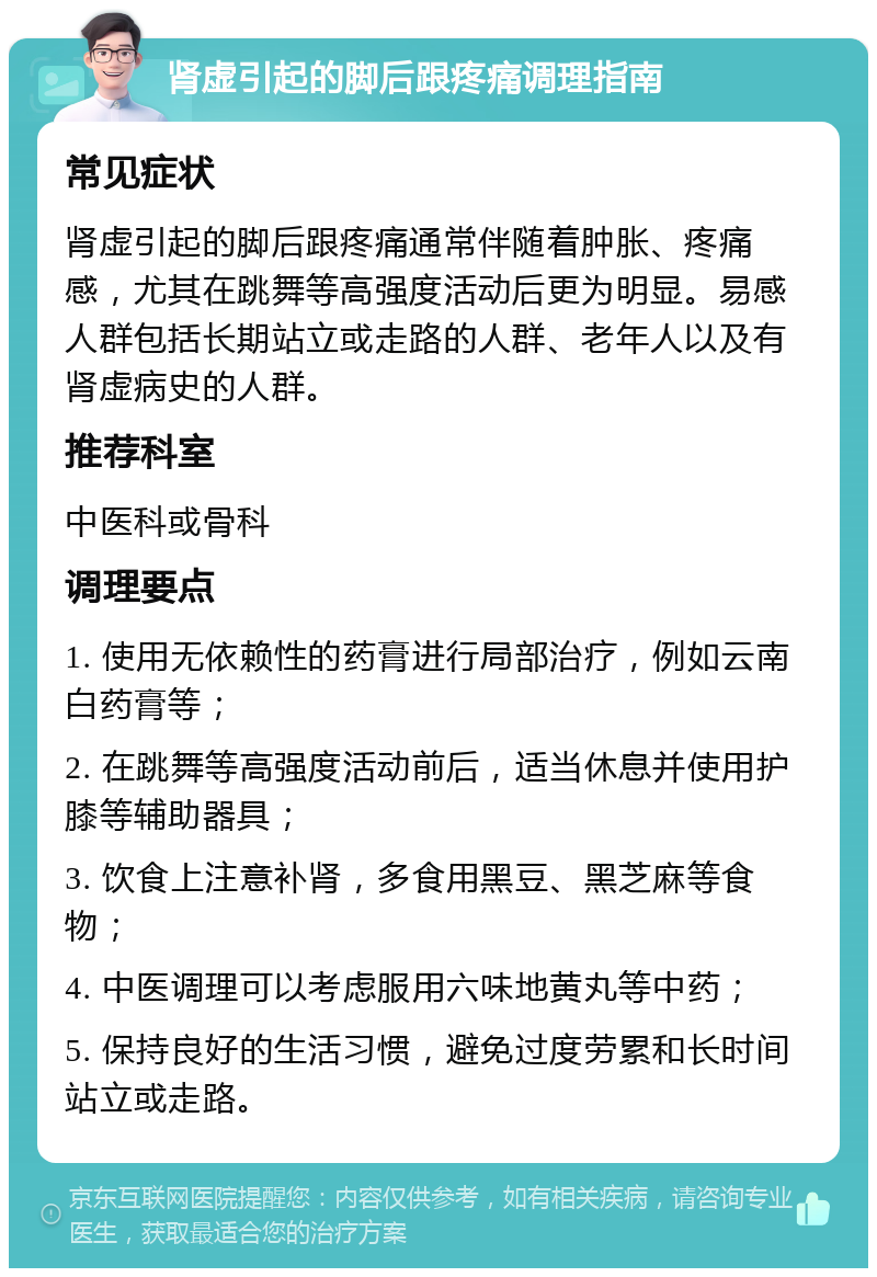 肾虚引起的脚后跟疼痛调理指南 常见症状 肾虚引起的脚后跟疼痛通常伴随着肿胀、疼痛感，尤其在跳舞等高强度活动后更为明显。易感人群包括长期站立或走路的人群、老年人以及有肾虚病史的人群。 推荐科室 中医科或骨科 调理要点 1. 使用无依赖性的药膏进行局部治疗，例如云南白药膏等； 2. 在跳舞等高强度活动前后，适当休息并使用护膝等辅助器具； 3. 饮食上注意补肾，多食用黑豆、黑芝麻等食物； 4. 中医调理可以考虑服用六味地黄丸等中药； 5. 保持良好的生活习惯，避免过度劳累和长时间站立或走路。