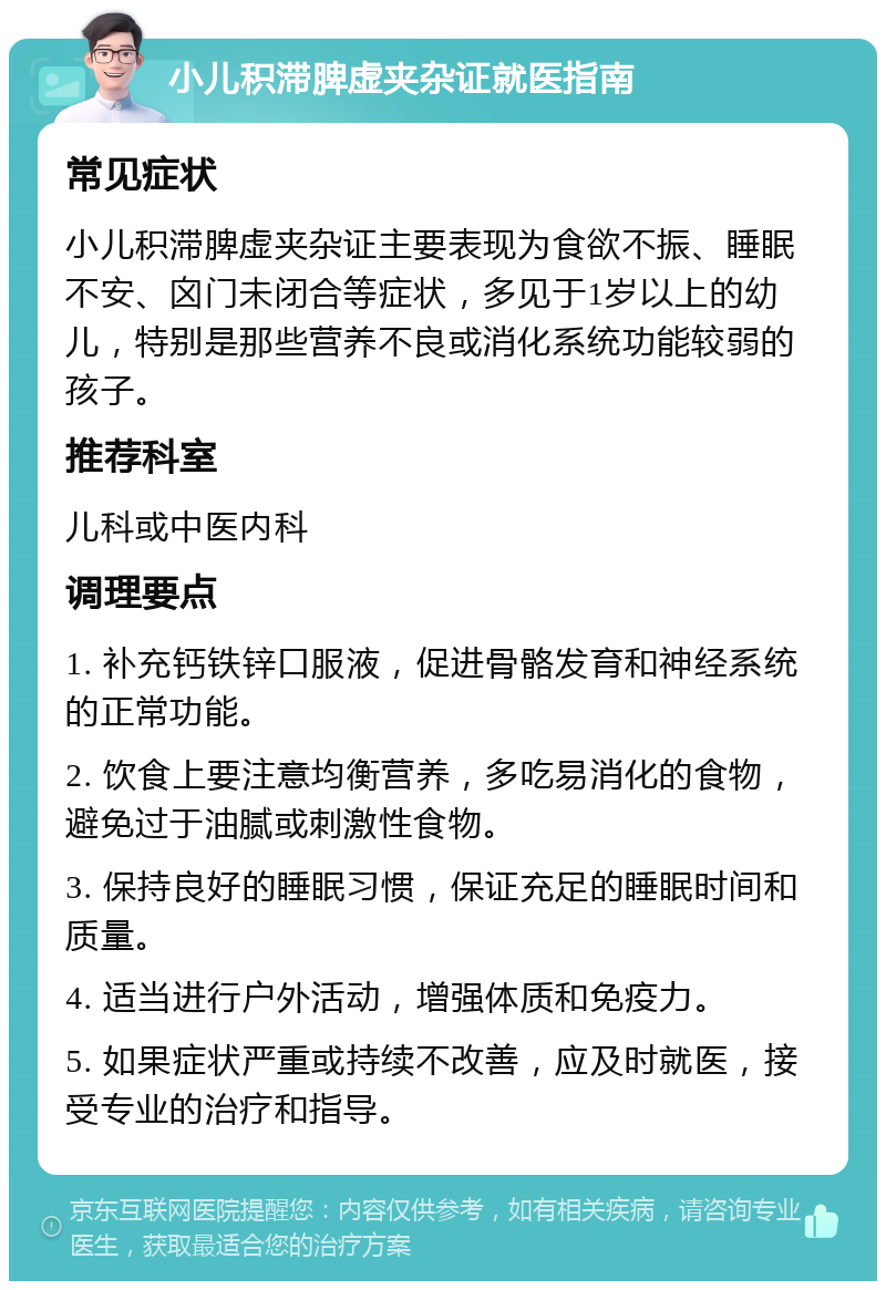 小儿积滞脾虚夹杂证就医指南 常见症状 小儿积滞脾虚夹杂证主要表现为食欲不振、睡眠不安、囟门未闭合等症状，多见于1岁以上的幼儿，特别是那些营养不良或消化系统功能较弱的孩子。 推荐科室 儿科或中医内科 调理要点 1. 补充钙铁锌口服液，促进骨骼发育和神经系统的正常功能。 2. 饮食上要注意均衡营养，多吃易消化的食物，避免过于油腻或刺激性食物。 3. 保持良好的睡眠习惯，保证充足的睡眠时间和质量。 4. 适当进行户外活动，增强体质和免疫力。 5. 如果症状严重或持续不改善，应及时就医，接受专业的治疗和指导。