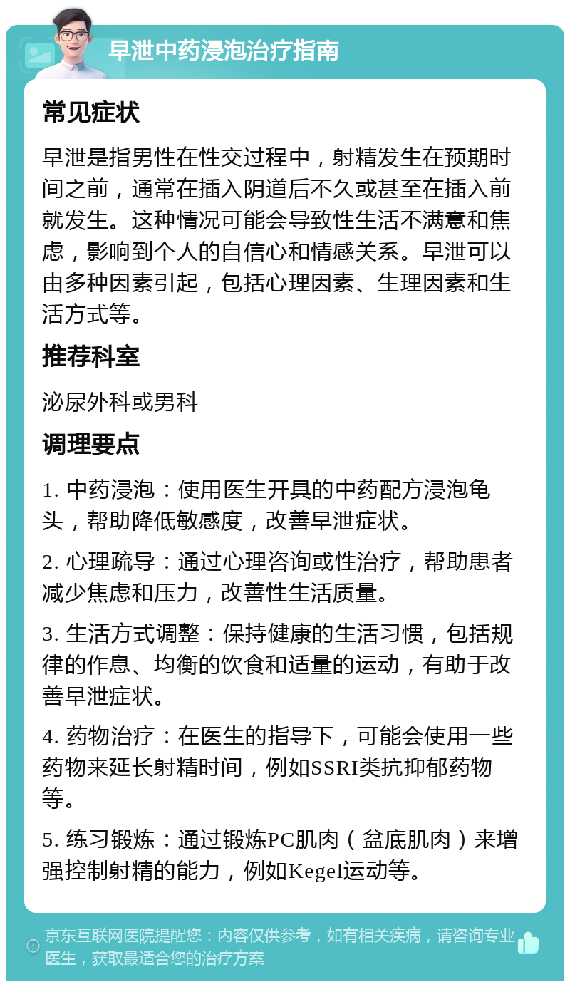 早泄中药浸泡治疗指南 常见症状 早泄是指男性在性交过程中，射精发生在预期时间之前，通常在插入阴道后不久或甚至在插入前就发生。这种情况可能会导致性生活不满意和焦虑，影响到个人的自信心和情感关系。早泄可以由多种因素引起，包括心理因素、生理因素和生活方式等。 推荐科室 泌尿外科或男科 调理要点 1. 中药浸泡：使用医生开具的中药配方浸泡龟头，帮助降低敏感度，改善早泄症状。 2. 心理疏导：通过心理咨询或性治疗，帮助患者减少焦虑和压力，改善性生活质量。 3. 生活方式调整：保持健康的生活习惯，包括规律的作息、均衡的饮食和适量的运动，有助于改善早泄症状。 4. 药物治疗：在医生的指导下，可能会使用一些药物来延长射精时间，例如SSRI类抗抑郁药物等。 5. 练习锻炼：通过锻炼PC肌肉（盆底肌肉）来增强控制射精的能力，例如Kegel运动等。