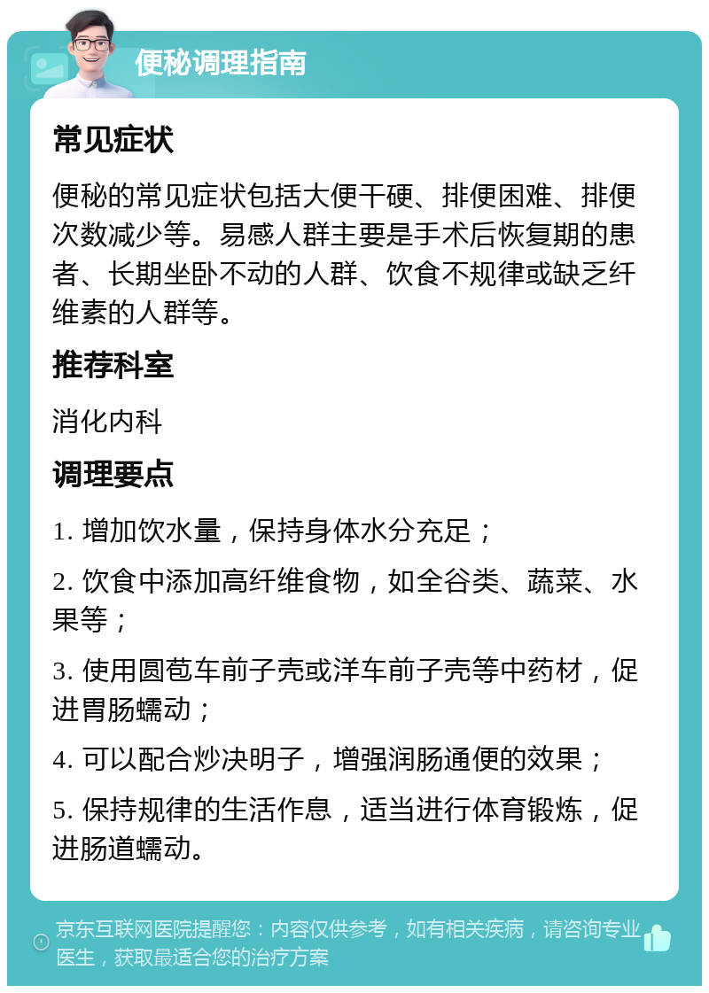 便秘调理指南 常见症状 便秘的常见症状包括大便干硬、排便困难、排便次数减少等。易感人群主要是手术后恢复期的患者、长期坐卧不动的人群、饮食不规律或缺乏纤维素的人群等。 推荐科室 消化内科 调理要点 1. 增加饮水量，保持身体水分充足； 2. 饮食中添加高纤维食物，如全谷类、蔬菜、水果等； 3. 使用圆苞车前子壳或洋车前子壳等中药材，促进胃肠蠕动； 4. 可以配合炒决明子，增强润肠通便的效果； 5. 保持规律的生活作息，适当进行体育锻炼，促进肠道蠕动。