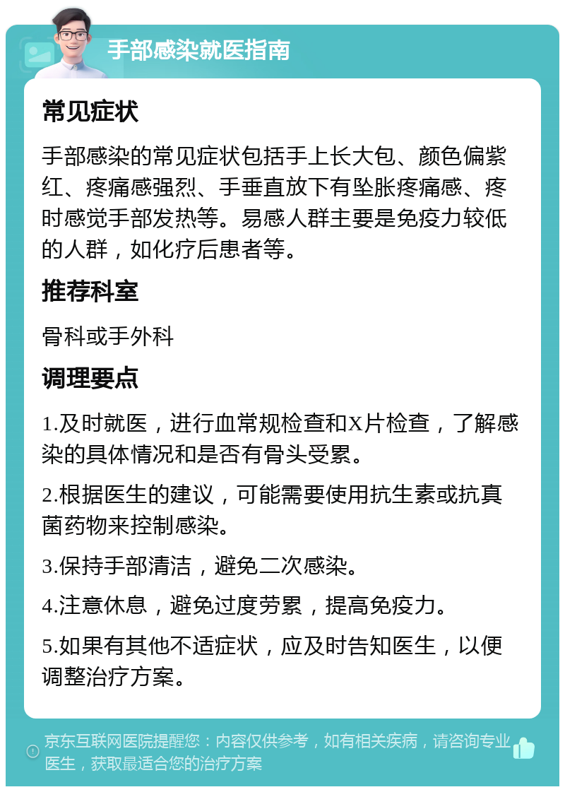 手部感染就医指南 常见症状 手部感染的常见症状包括手上长大包、颜色偏紫红、疼痛感强烈、手垂直放下有坠胀疼痛感、疼时感觉手部发热等。易感人群主要是免疫力较低的人群，如化疗后患者等。 推荐科室 骨科或手外科 调理要点 1.及时就医，进行血常规检查和X片检查，了解感染的具体情况和是否有骨头受累。 2.根据医生的建议，可能需要使用抗生素或抗真菌药物来控制感染。 3.保持手部清洁，避免二次感染。 4.注意休息，避免过度劳累，提高免疫力。 5.如果有其他不适症状，应及时告知医生，以便调整治疗方案。