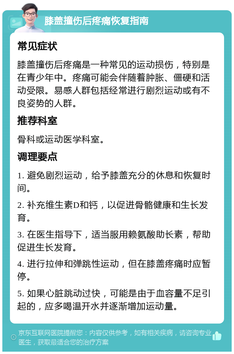 膝盖撞伤后疼痛恢复指南 常见症状 膝盖撞伤后疼痛是一种常见的运动损伤，特别是在青少年中。疼痛可能会伴随着肿胀、僵硬和活动受限。易感人群包括经常进行剧烈运动或有不良姿势的人群。 推荐科室 骨科或运动医学科室。 调理要点 1. 避免剧烈运动，给予膝盖充分的休息和恢复时间。 2. 补充维生素D和钙，以促进骨骼健康和生长发育。 3. 在医生指导下，适当服用赖氨酸助长素，帮助促进生长发育。 4. 进行拉伸和弹跳性运动，但在膝盖疼痛时应暂停。 5. 如果心脏跳动过快，可能是由于血容量不足引起的，应多喝温开水并逐渐增加运动量。