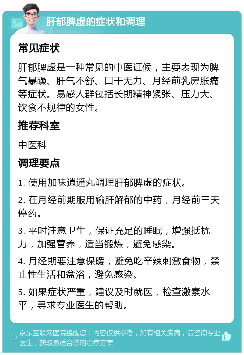 肝郁脾虚的症状和调理 常见症状 肝郁脾虚是一种常见的中医证候，主要表现为脾气暴躁、肝气不舒、口干无力、月经前乳房胀痛等症状。易感人群包括长期精神紧张、压力大、饮食不规律的女性。 推荐科室 中医科 调理要点 1. 使用加味逍遥丸调理肝郁脾虚的症状。 2. 在月经前期服用输肝解郁的中药，月经前三天停药。 3. 平时注意卫生，保证充足的睡眠，增强抵抗力，加强营养，适当锻炼，避免感染。 4. 月经期要注意保暖，避免吃辛辣刺激食物，禁止性生活和盆浴，避免感染。 5. 如果症状严重，建议及时就医，检查激素水平，寻求专业医生的帮助。