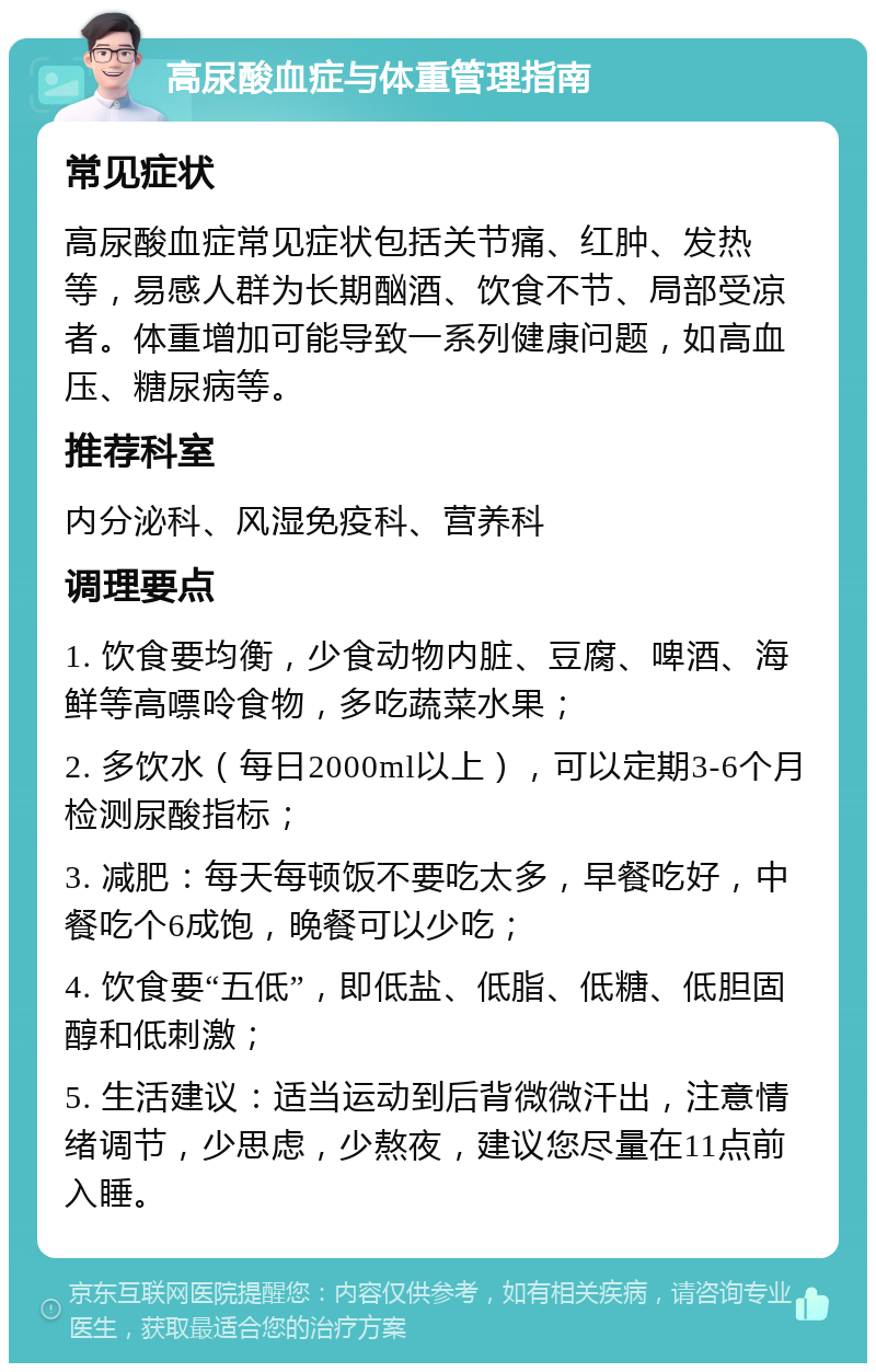 高尿酸血症与体重管理指南 常见症状 高尿酸血症常见症状包括关节痛、红肿、发热等，易感人群为长期酗酒、饮食不节、局部受凉者。体重增加可能导致一系列健康问题，如高血压、糖尿病等。 推荐科室 内分泌科、风湿免疫科、营养科 调理要点 1. 饮食要均衡，少食动物内脏、豆腐、啤酒、海鲜等高嘌呤食物，多吃蔬菜水果； 2. 多饮水（每日2000ml以上），可以定期3-6个月检测尿酸指标； 3. 减肥：每天每顿饭不要吃太多，早餐吃好，中餐吃个6成饱，晚餐可以少吃； 4. 饮食要“五低”，即低盐、低脂、低糖、低胆固醇和低刺激； 5. 生活建议：适当运动到后背微微汗出，注意情绪调节，少思虑，少熬夜，建议您尽量在11点前入睡。