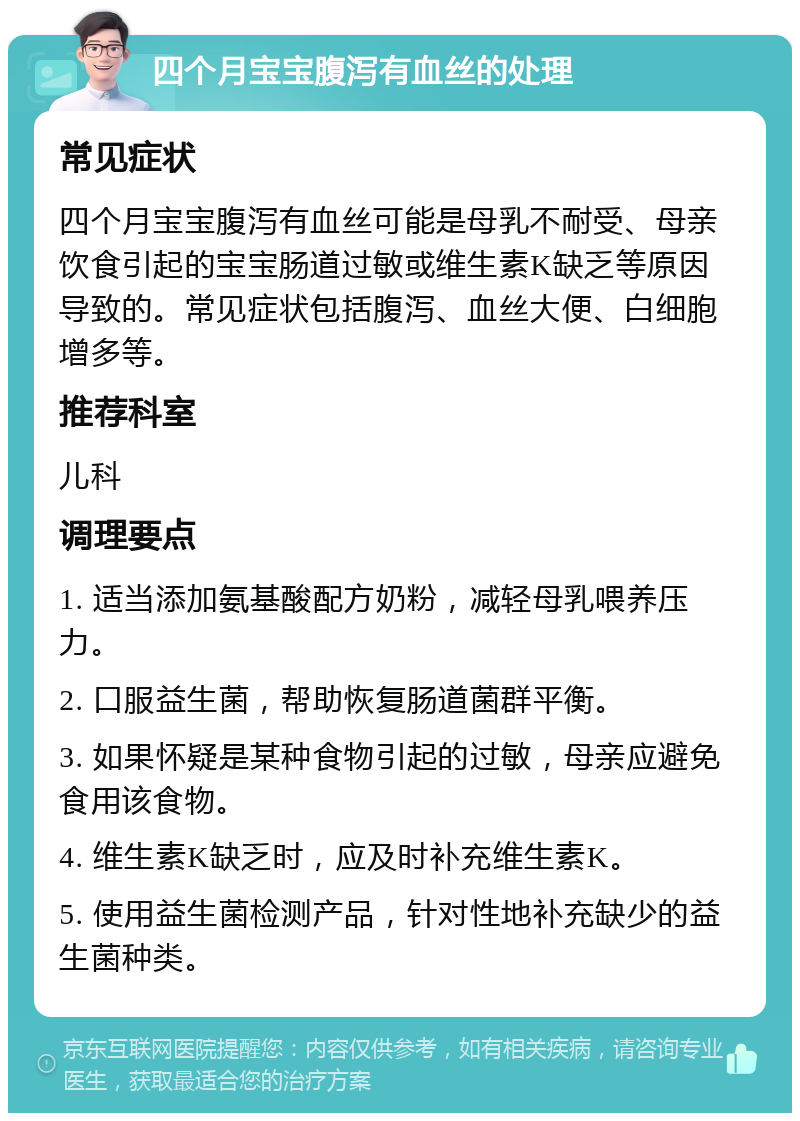 四个月宝宝腹泻有血丝的处理 常见症状 四个月宝宝腹泻有血丝可能是母乳不耐受、母亲饮食引起的宝宝肠道过敏或维生素K缺乏等原因导致的。常见症状包括腹泻、血丝大便、白细胞增多等。 推荐科室 儿科 调理要点 1. 适当添加氨基酸配方奶粉，减轻母乳喂养压力。 2. 口服益生菌，帮助恢复肠道菌群平衡。 3. 如果怀疑是某种食物引起的过敏，母亲应避免食用该食物。 4. 维生素K缺乏时，应及时补充维生素K。 5. 使用益生菌检测产品，针对性地补充缺少的益生菌种类。