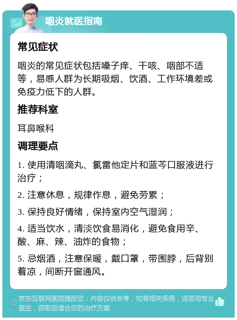 咽炎就医指南 常见症状 咽炎的常见症状包括嗓子痒、干咳、咽部不适等，易感人群为长期吸烟、饮酒、工作环境差或免疫力低下的人群。 推荐科室 耳鼻喉科 调理要点 1. 使用清咽滴丸、氯雷他定片和蓝芩口服液进行治疗； 2. 注意休息，规律作息，避免劳累； 3. 保持良好情绪，保持室内空气湿润； 4. 适当饮水，清淡饮食易消化，避免食用辛、酸、麻、辣、油炸的食物； 5. 忌烟酒，注意保暖，戴口罩，带围脖，后背别着凉，间断开窗通风。