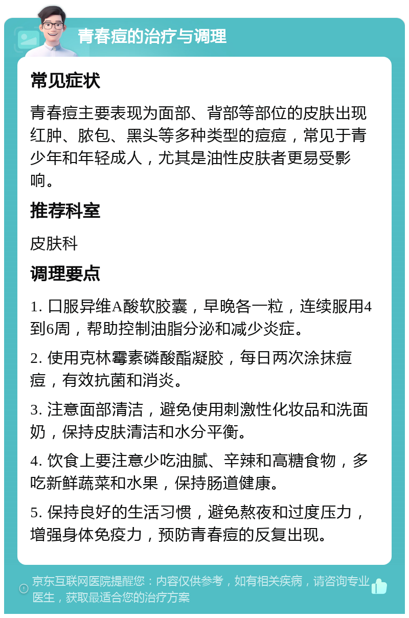 青春痘的治疗与调理 常见症状 青春痘主要表现为面部、背部等部位的皮肤出现红肿、脓包、黑头等多种类型的痘痘，常见于青少年和年轻成人，尤其是油性皮肤者更易受影响。 推荐科室 皮肤科 调理要点 1. 口服异维A酸软胶囊，早晚各一粒，连续服用4到6周，帮助控制油脂分泌和减少炎症。 2. 使用克林霉素磷酸酯凝胶，每日两次涂抹痘痘，有效抗菌和消炎。 3. 注意面部清洁，避免使用刺激性化妆品和洗面奶，保持皮肤清洁和水分平衡。 4. 饮食上要注意少吃油腻、辛辣和高糖食物，多吃新鲜蔬菜和水果，保持肠道健康。 5. 保持良好的生活习惯，避免熬夜和过度压力，增强身体免疫力，预防青春痘的反复出现。