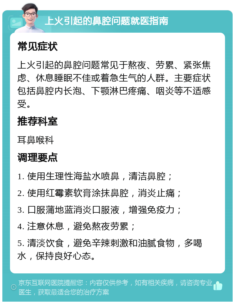 上火引起的鼻腔问题就医指南 常见症状 上火引起的鼻腔问题常见于熬夜、劳累、紧张焦虑、休息睡眠不佳或着急生气的人群。主要症状包括鼻腔内长泡、下颚淋巴疼痛、咽炎等不适感受。 推荐科室 耳鼻喉科 调理要点 1. 使用生理性海盐水喷鼻，清洁鼻腔； 2. 使用红霉素软膏涂抹鼻腔，消炎止痛； 3. 口服蒲地蓝消炎口服液，增强免疫力； 4. 注意休息，避免熬夜劳累； 5. 清淡饮食，避免辛辣刺激和油腻食物，多喝水，保持良好心态。